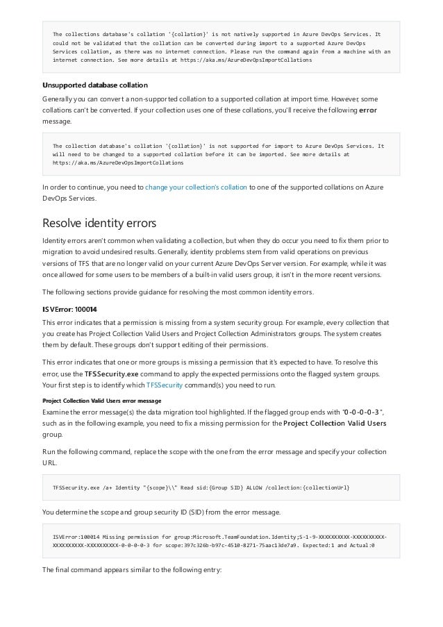 The collections database's collation '{collation}' is not natively supported in Azure DevOps Services. It
could not be validated that the collation can be converted during import to a supported Azure DevOps
Services collation, as there was no internet connection. Please run the command again from a machine with an
internet connection. See more details at https://aka.ms/AzureDevOpsImportCollations
Unsupported database collation
The collection database's collation '{collation}' is not supported for import to Azure DevOps Services. It
will need to be changed to a supported collation before it can be imported. See more details at
https://aka.ms/AzureDevOpsImportCollations
Resolve identity errors
ISVError: 100014
Project Collection Valid Users error message
TFSSecurity.exe /a+ Identity "{scope}" Read sid:{Group SID} ALLOW /collection:{collectionUrl}
ISVError:100014 Missing permission for group:Microsoft.TeamFoundation.Identity;S-1-9-XXXXXXXXXX-XXXXXXXXXX-
XXXXXXXXXX-XXXXXXXXXX-0-0-0-0-3 for scope:397c326b-b97c-4510-8271-75aac13de7a9. Expected:1 and Actual:0
Generally you can convert a non-supported collation to a supported collation at import time. However, some
collations can't be converted. If your collection uses one of these collations, you'll receive the following error
message.
In order to continue, you need to change your collection's collation to one of the supported collations on Azure
DevOps Services.
Identity errors aren't common when validating a collection, but when they do occur you need to fix them prior to
migration to avoid undesired results. Generally, identity problems stem from valid operations on previous
versions of TFS that are no longer valid on your current Azure DevOps Server version. For example, while it was
once allowed for some users to be members of a built-in valid users group, it isn't in the more recent versions.
The following sections provide guidance for resolving the most common identity errors.
This error indicates that a permission is missing from a system security group. For example, every collection that
you create has Project Collection Valid Users and Project Collection Administrators groups. The system creates
them by default. These groups don't support editing of their permissions.
This error indicates that one or more groups is missing a permission that it's expected to have. To resolve this
error, use the TFSSecurity.exe command to apply the expected permissions onto the flagged system groups.
Your first step is to identify which TFSSecurity command(s) you need to run.
Examine the error message(s) the data migration tool highlighted. If the flagged group ends with "0-0-0-0-3",
such as in the following example, you need to fix a missing permission for the Project Collection Valid Users
group.
Run the following command, replace the scope with the one from the error message and specify your collection
URL.
You determine the scope and group security ID (SID) from the error message.
The final command appears similar to the following entry:
 