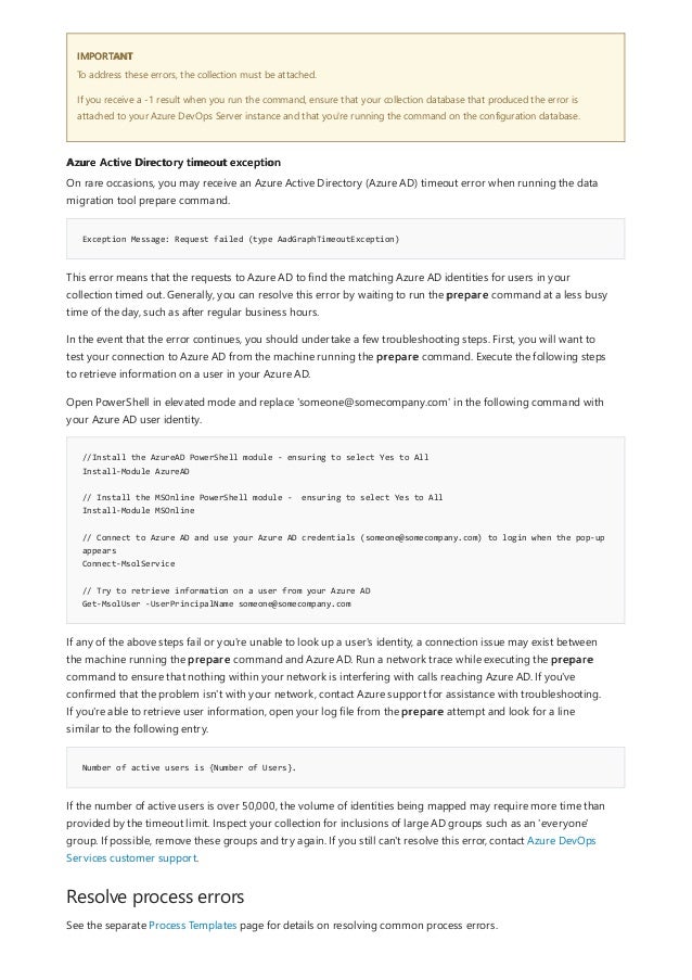 IMPORTANT
Azure Active Directory timeout exception
Exception Message: Request failed (type AadGraphTimeoutException)
//Install the AzureAD PowerShell module - ensuring to select Yes to All
Install-Module AzureAD
// Install the MSOnline PowerShell module - ensuring to select Yes to All
Install-Module MSOnline
// Connect to Azure AD and use your Azure AD credentials (someone@somecompany.com) to login when the pop-up
appears
Connect-MsolService
// Try to retrieve information on a user from your Azure AD
Get-MsolUser -UserPrincipalName someone@somecompany.com
Number of active users is {Number of Users}.
Resolve process errors
To address these errors, the collection must be attached.
If you receive a -1 result when you run the command, ensure that your collection database that produced the error is
attached to your Azure DevOps Server instance and that you're running the command on the configuration database.
On rare occasions, you may receive an Azure Active Directory (Azure AD) timeout error when running the data
migration tool prepare command.
This error means that the requests to Azure AD to find the matching Azure AD identities for users in your
collection timed out. Generally, you can resolve this error by waiting to run the prepare command at a less busy
time of the day, such as after regular business hours.
In the event that the error continues, you should undertake a few troubleshooting steps. First, you will want to
test your connection to Azure AD from the machine running the prepare command. Execute the following steps
to retrieve information on a user in your Azure AD.
Open PowerShell in elevated mode and replace 'someone@somecompany.com' in the following command with
your Azure AD user identity.
If any of the above steps fail or you're unable to look up a user's identity, a connection issue may exist between
the machine running the prepare command and Azure AD. Run a network trace while executing the prepare
command to ensure that nothing within your network is interfering with calls reaching Azure AD. If you've
confirmed that the problem isn't with your network, contact Azure support for assistance with troubleshooting.
If you're able to retrieve user information, open your log file from the prepare attempt and look for a line
similar to the following entry.
If the number of active users is over 50,000, the volume of identities being mapped may require more time than
provided by the timeout limit. Inspect your collection for inclusions of large AD groups such as an 'everyone'
group. If possible, remove these groups and try again. If you still can't resolve this error, contact Azure DevOps
Services customer support.
See the separate Process Templates page for details on resolving common process errors.
 