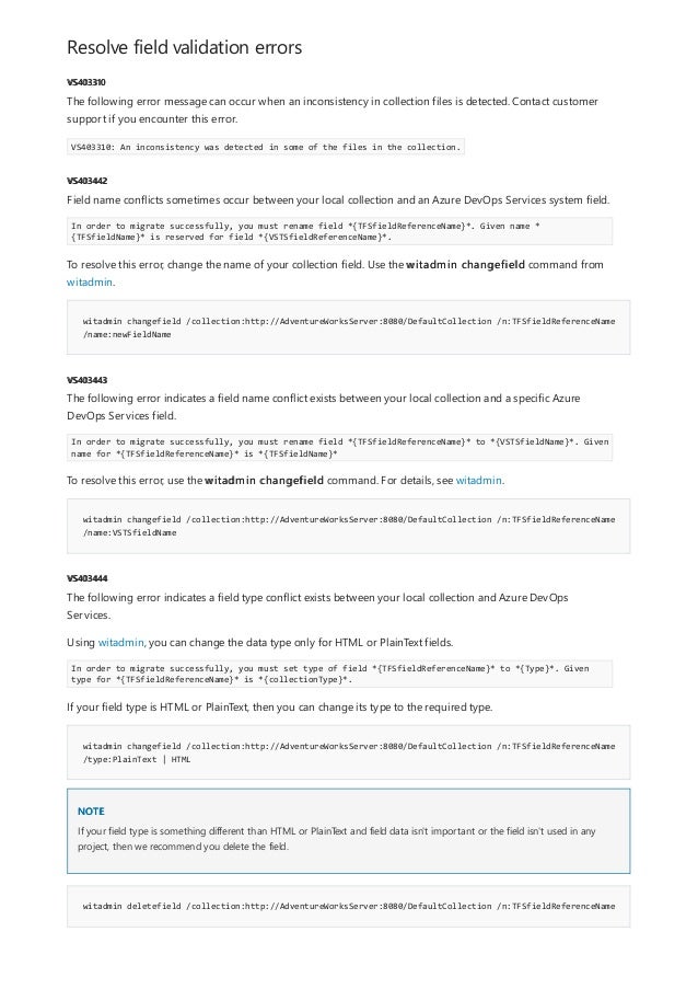 Resolve field validation errors
VS403310
VS403442
witadmin changefield /collection:http://AdventureWorksServer:8080/DefaultCollection /n:TFSfieldReferenceName
/name:newFieldName
VS403443
witadmin changefield /collection:http://AdventureWorksServer:8080/DefaultCollection /n:TFSfieldReferenceName
/name:VSTSfieldName
VS403444
witadmin changefield /collection:http://AdventureWorksServer:8080/DefaultCollection /n:TFSfieldReferenceName
/type:PlainText | HTML
NOTE
witadmin deletefield /collection:http://AdventureWorksServer:8080/DefaultCollection /n:TFSfieldReferenceName
The following error message can occur when an inconsistency in collection files is detected. Contact customer
support if you encounter this error.
VS403310: An inconsistency was detected in some of the files in the collection.
Field name conflicts sometimes occur between your local collection and an Azure DevOps Services system field.
In order to migrate successfully, you must rename field *{TFSfieldReferenceName}*. Given name *
{TFSfieldName}* is reserved for field *{VSTSfieldReferenceName}*.
To resolve this error, change the name of your collection field. Use the witadmin changefield command from
witadmin.
The following error indicates a field name conflict exists between your local collection and a specific Azure
DevOps Services field.
In order to migrate successfully, you must rename field *{TFSfieldReferenceName}* to *{VSTSfieldName}*. Given
name for *{TFSfieldReferenceName}* is *{TFSfieldName}*
To resolve this error, use the witadmin changefield command. For details, see witadmin.
The following error indicates a field type conflict exists between your local collection and Azure DevOps
Services.
Using witadmin, you can change the data type only for HTML or PlainText fields.
In order to migrate successfully, you must set type of field *{TFSfieldReferenceName}* to *{Type}*. Given
type for *{TFSfieldReferenceName}* is *{collectionType}*.
If your field type is HTML or PlainText, then you can change its type to the required type.
If your field type is something different than HTML or PlainText and field data isn't important or the field isn't used in any
project, then we recommend you delete the field.
 