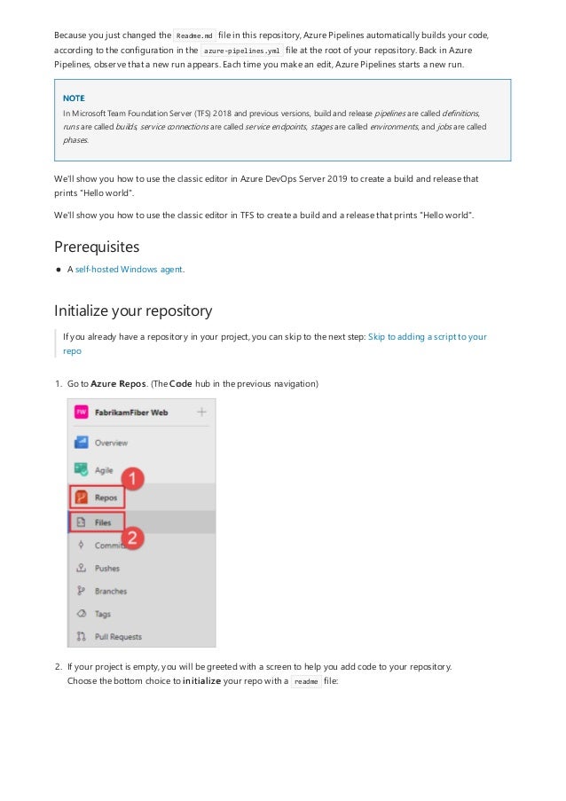 NOTE
Prerequisites
Initialize your repository
Because you just changed the Readme.md file in this repository, Azure Pipelines automatically builds your code,
according to the configuration in the azure-pipelines.yml file at the root of your repository. Back in Azure
Pipelines, observe that a new run appears. Each time you make an edit, Azure Pipelines starts a new run.
In Microsoft Team Foundation Server (TFS) 2018 and previous versions, build and release pipelines are called definitions,
runs are called builds, service connections are called service endpoints, stages are called environments, and jobs are called
phases.
We'll show you how to use the classic editor in Azure DevOps Server 2019 to create a build and release that
prints "Hello world".
We'll show you how to use the classic editor in TFS to create a build and a release that prints "Hello world".
A self-hosted Windows agent.
If you already have a repository in your project, you can skip to the next step: Skip to adding a script to your
repo
1. Go to Azure Repos. (The Code hub in the previous navigation)
2. If your project is empty, you will be greeted with a screen to help you add code to your repository.
Choose the bottom choice to initialize your repo with a readme file:
 