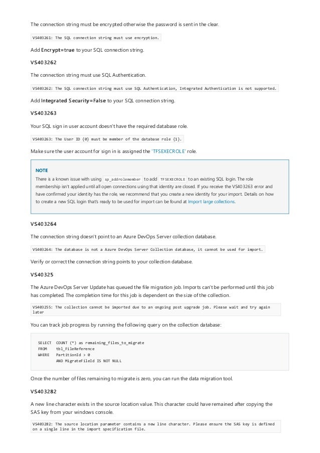 NOTE
SELECT COUNT (*) as remaining_files_to_migrate
FROM tbl_FileReference
WHERE PartitionId > 0
AND MigrateFileId IS NOT NULL
The connection string must be encrypted otherwise the password is sent in the clear.
VS403261: The SQL connection string must use encryption.
Add Encrypt=true to your SQL connection string.
VS403262
The connection string must use SQL Authentication.
VS403262: The SQL connection string must use SQL Authentication, Integrated Authentication is not supported.
Add Integrated Security=False to your SQL connection string.
VS403263
Your SQL sign in user account doesn't have the required database role.
VS403263: The User ID {0} must be member of the database role {1}.
Make sure the user account for sign in is assigned the 'TFSEXECROLE' role.
There is a known issue with using sp_addrolemember to add TFSEXECROLE to an existing SQL login. The role
membership isn't applied until all open connections using that identity are closed. If you receive the VS403263 error and
have confirmed your identity has the role, we recommend that you create a new identity for your import. Details on how
to create a new SQL login that's ready to be used for import can be found at Import large collections.
VS403264
The connection string doesn't point to an Azure DevOps Server collection database.
VS403264: The database is not a Azure DevOps Server Collection database, it cannot be used for import.
Verify or correct the connection string points to your collection database.
VS40325
The Azure DevOps Server Update has queued the file migration job. Imports can't be performed until this job
has completed. The completion time for this job is dependent on the size of the collection.
VS403255: The collection cannot be imported due to an ongoing post upgrade job. Please wait and try again
later
You can track job progress by running the following query on the collection database:
Once the number of files remaining to migrate is zero, you can run the data migration tool.
VS403282
A new line character exists in the source location value. This character could have remained after copying the
SAS key from your windows console.
VS403282: The source location parameter contains a new line character. Please ensure the SAS key is defined
on a single line in the import specification file.
 