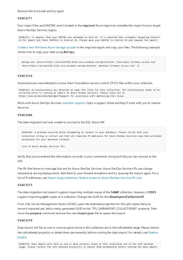 AzCopy.exe /Source:https://accountSCUS.blob.core.windows.net/mycontainer /SourceKey:"primary access key"
/Dest:https://accountCUS.blob.core.windows.net/mycontainer /DestKey:"primary access key" /S
VS403366: A problem occurred while attempting to connect to your database. Please verify that your
connection string is correct and that all required IP addresses for Azure DevOps Services have been provided
exceptions for your machines firewall.
List of Azure DevOps Services IPs:
Remove the line break and try again.
VS403271
Your import files and DACPAC aren't located in the required Azure region to complete the import to your target
Azure DevOps Services region.
VS403271: It appears that your DACPAC was uploaded to East US. It's required that customers targeting Central
US for import put their DACPACs in Central US. Please move your DACPAC to Central US and requeue the import.
Create a new Windows Azure storage account in the required region and copy your files. The following example
shows how to copy your data using AzCopy.
VS403316
Inconsistencies were detected in some Team Foundation version control (TFVC) files within your collection.
VS403316: An inconsistency was detected in some TFVC files for this collection. The inconsistency needs to be
corrected prior to running an import to Azure DevOps Services. Please reach out to
https://aka.ms/AzureDevOpsImportSupport for assistance with addressing this issue.
Work with Azure DevOps Services customer support. Open a support ticket and they'll work with you to resolve
the error.
VS403366
The data migration tool was unable to connect to the SQL Azure VM.
Verify that you've entered the information correctly in your connection string and that you can connect to the
VM.
The IPs that the error message lists are for Azure DevOps Services. Azure DevOps Services IPs can change
temporarily during deployments. Add them to your firewall exceptions and try queuing the import again. For a
list of IP addresses, see Import large collections, Restrict access to Azure DevOps Services IPs only
VS403373
The data migration tool doesn't support importing multiple copies of the SAME collection. However, it DOES
support importing split copies of a collection. Change the GUID for the DataImportCollectionID.
From SQL Server Management Studio (SSMS), open the extended properties for the split copies that you
haven't imported yet. Add a newly generated GUID to the "TFS_DATAIMPORT_COLLECTIONID" property. Then
rerun the prepare command and use the new import.json file to queue the import.
VS403379
Data import will fail as one or more projects found in this collection are in the soft-deleted stage. Please restore
the soft-deleted project(s) or delete them permanently before running the data import. For details, see Delete a
project.
VS403379: Data import will fail as one or more projects found in this collection are in the soft-deleted
stage. Please restore the soft-deleted project(s) or delete them permanently before running the data import.
 