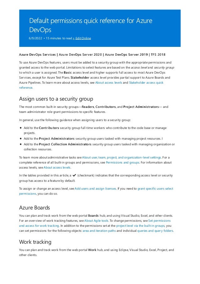 Default permissions quick reference for Azure
DevOps
6/9/2022 • 15 minutes to read • Edit Online
Assign users to a security group
Azure Boards
Work tracking
Azure DevOps Services | Azure DevOps Server 2020 | Azure DevOps Server 2019 | TFS 2018
To use Azure DevOps features, users must be added to a security group with the appropriate permissions and
granted access to the web portal. Limitations to select features are based on the access level and security group
to which a user is assigned. The Basic access level and higher supports full access to most Azure DevOps
Services, except for Azure Test Plans. Stakeholder access level provides partial support to Azure Boards and
Azure Pipelines. To learn more about access levels, see About access levels and Stakeholder access quick
reference.
The most common built-in security groups—Readers, Contributors, and Project Administrators— and
team administrator role grant permissions to specific features.
In general, use the following guidance when assigning users to a security group:
Add to the Contributors security group full-time workers who contribute to the code base or manage
projects.
Add to the Project Administrators security group users tasked with managing project resources. I
Add to the Project Collection Administrators security group users tasked with managing organization or
collection resources.
To learn more about administrative tasks see About user, team, project, and organization-level settings. For a
complete reference of all built-in groups and permissions, see Permissions and groups. For information about
access levels, see About access levels.
In the tables provided in this article, a ✔
️ (checkmark) indicates that the corresponding access level or security
group has access to a feature by default.
To assign or change an access level, see Add users and assign licenses. If you need to grant specific users select
permissions, you can do so.
You can plan and track work from the web portal Boards hub, and using Visual Studio, Excel, and other clients.
For an overview of work tracking features, see About Agile tools. To change permissions, see Set permissions
and access for work tracking. In addition to the permissions set at the project level via the built-in groups, you
can set permissions for the following objects: area and iteration paths and individual queries and query folders.
You can plan and track work from the web portal Work hub, and using Eclipse, Visual Studio, Excel, Project, and
other clients.
 