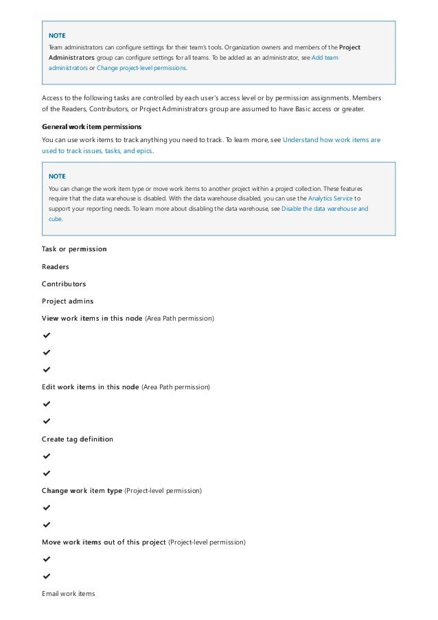NOTE
General work item permissions
NOTE
Team administrators can configure settings for their team's tools. Organization owners and members of the Project
Administrators group can configure settings for all teams. To be added as an administrator, see Add team
administrators or Change project-level permissions.
Access to the following tasks are controlled by each user's access level or by permission assignments. Members
of the Readers, Contributors, or Project Administrators group are assumed to have Basic access or greater.
You can use work items to track anything you need to track. To learn more, see Understand how work items are
used to track issues, tasks, and epics.
You can change the work item type or move work items to another project within a project collection. These features
require that the data warehouse is disabled. With the data warehouse disabled, you can use the Analytics Service to
support your reporting needs. To learn more about disabling the data warehouse, see Disable the data warehouse and
cube.
Task or permission
Readers
Contributors
Project admins
View work items in this node (Area Path permission)
✔
️
✔
️
✔
️
Edit work items in this node (Area Path permission)
✔
️
✔
️
Create tag definition
✔
️
✔
️
Change work item type (Project-level permission)
✔
️
✔
️
Move work items out of this project (Project-level permission)
✔
️
✔
️
Email work items
 