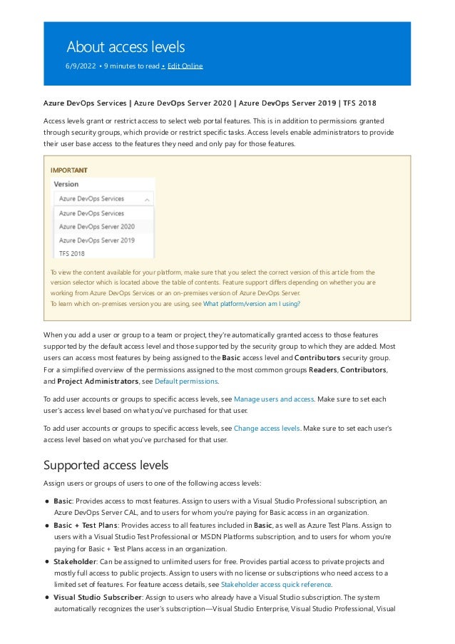 About access levels
6/9/2022 • 9 minutes to read • Edit Online
IMPORTANT
Supported access levels
Azure DevOps Services | Azure DevOps Server 2020 | Azure DevOps Server 2019 | TFS 2018
Access levels grant or restrict access to select web portal features. This is in addition to permissions granted
through security groups, which provide or restrict specific tasks. Access levels enable administrators to provide
their user base access to the features they need and only pay for those features.
To view the content available for your platform, make sure that you select the correct version of this article from the
version selector which is located above the table of contents. Feature support differs depending on whether you are
working from Azure DevOps Services or an on-premises version of Azure DevOps Server.
To learn which on-premises version you are using, see What platform/version am I using?
When you add a user or group to a team or project, they're automatically granted access to those features
supported by the default access level and those supported by the security group to which they are added. Most
users can access most features by being assigned to the Basic access level and Contributors security group.
For a simplified overview of the permissions assigned to the most common groups Readers, Contributors,
and Project Administrators, see Default permissions.
To add user accounts or groups to specific access levels, see Manage users and access. Make sure to set each
user's access level based on what you've purchased for that user.
To add user accounts or groups to specific access levels, see Change access levels. Make sure to set each user's
access level based on what you've purchased for that user.
Assign users or groups of users to one of the following access levels:
Basic: Provides access to most features. Assign to users with a Visual Studio Professional subscription, an
Azure DevOps Server CAL, and to users for whom you're paying for Basic access in an organization.
Basic + Test Plans: Provides access to all features included in Basic, as well as Azure Test Plans. Assign to
users with a Visual Studio Test Professional or MSDN Platforms subscription, and to users for whom you're
paying for Basic + Test Plans access in an organization.
Stakeholder: Can be assigned to unlimited users for free. Provides partial access to private projects and
mostly full access to public projects. Assign to users with no license or subscriptions who need access to a
limited set of features. For feature access details, see Stakeholder access quick reference.
Visual Studio Subscriber: Assign to users who already have a Visual Studio subscription. The system
automatically recognizes the user's subscription—Visual Studio Enterprise, Visual Studio Professional, Visual
 