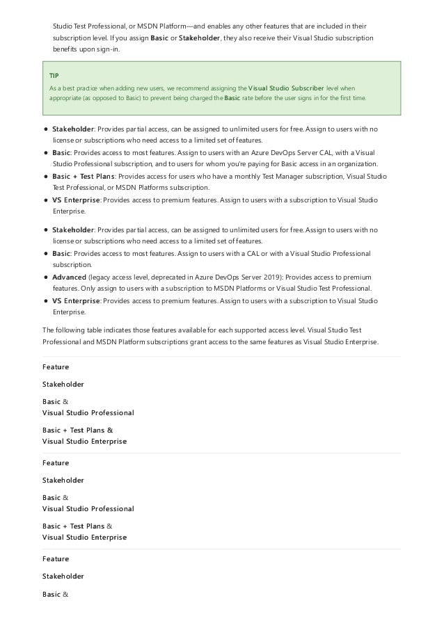 TIP
Studio Test Professional, or MSDN Platform—and enables any other features that are included in their
subscription level. If you assign Basic or Stakeholder, they also receive their Visual Studio subscription
benefits upon sign-in.
As a best practice when adding new users, we recommend assigning the Visual Studio Subscriber level when
appropriate (as opposed to Basic) to prevent being charged the Basic rate before the user signs in for the first time.
Stakeholder: Provides partial access, can be assigned to unlimited users for free. Assign to users with no
license or subscriptions who need access to a limited set of features.
Basic: Provides access to most features. Assign to users with an Azure DevOps Server CAL, with a Visual
Studio Professional subscription, and to users for whom you're paying for Basic access in an organization.
Basic + Test Plans: Provides access for users who have a monthly Test Manager subscription, Visual Studio
Test Professional, or MSDN Platforms subscription.
VS Enterprise: Provides access to premium features. Assign to users with a subscription to Visual Studio
Enterprise.
Stakeholder: Provides partial access, can be assigned to unlimited users for free. Assign to users with no
license or subscriptions who need access to a limited set of features.
Basic: Provides access to most features. Assign to users with a CAL or with a Visual Studio Professional
subscription.
Advanced (legacy access level, deprecated in Azure DevOps Server 2019): Provides access to premium
features. Only assign to users with a subscription to MSDN Platforms or Visual Studio Test Professional.
VS Enterprise: Provides access to premium features. Assign to users with a subscription to Visual Studio
Enterprise.
The following table indicates those features available for each supported access level. Visual Studio Test
Professional and MSDN Platform subscriptions grant access to the same features as Visual Studio Enterprise.
Feature
Stakeholder
Basic &
Visual Studio Professional
Basic + Test Plans &
Visual Studio Enterprise
Feature
Stakeholder
Basic &
Visual Studio Professional
Basic + Test Plans &
Visual Studio Enterprise
Feature
Stakeholder
Basic &
 