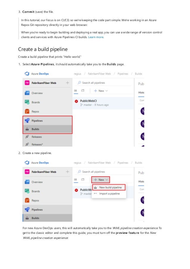 Create a build pipeline
3. Commit (save) the file.
In this tutorial, our focus is on CI/CD, so we're keeping the code part simple. We're working in an Azure
Repos Git repository directly in your web browser.
When you're ready to begin building and deploying a real app, you can use a wide range of version control
clients and services with Azure Pipelines CI builds. Learn more.
Create a build pipeline that prints "Hello world."
1. Select Azure Pipelines, it should automatically take you to the Builds page.
2. Create a new pipeline.
For new Azure DevOps users, this will automatically take you to the YAML pipeline creation experience. To
get to the classic editor and complete this guide, you must turn off the preview feature for the New
YAML pipeline creation experience:
 