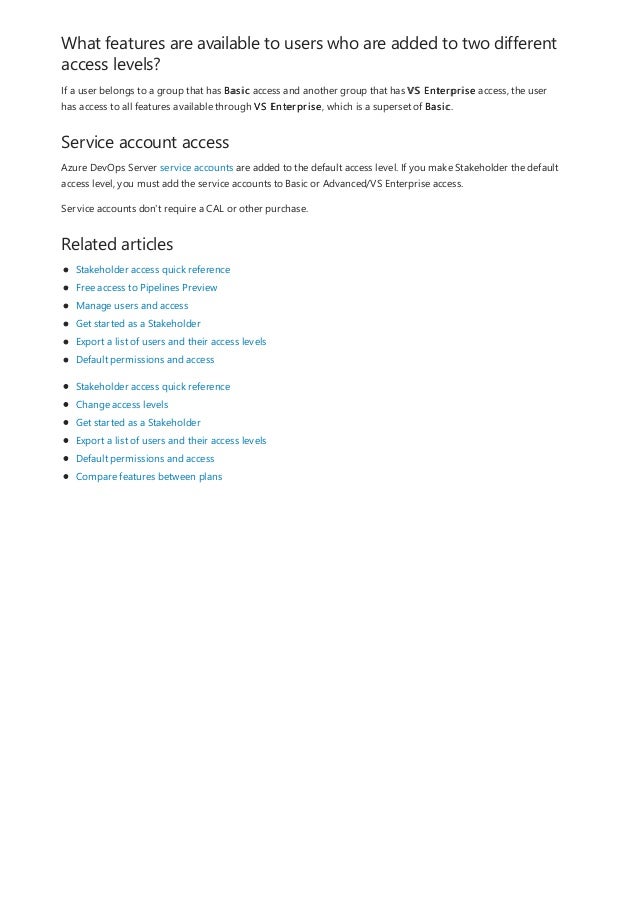 What features are available to users who are added to two different
access levels?
Service account access
Related articles
If a user belongs to a group that has Basic access and another group that has VS Enterprise access, the user
has access to all features available through VS Enterprise, which is a superset of Basic.
Azure DevOps Server service accounts are added to the default access level. If you make Stakeholder the default
access level, you must add the service accounts to Basic or Advanced/VS Enterprise access.
Service accounts don't require a CAL or other purchase.
Stakeholder access quick reference
Free access to Pipelines Preview
Manage users and access
Get started as a Stakeholder
Export a list of users and their access levels
Default permissions and access
Stakeholder access quick reference
Change access levels
Get started as a Stakeholder
Export a list of users and their access levels
Default permissions and access
Compare features between plans
 