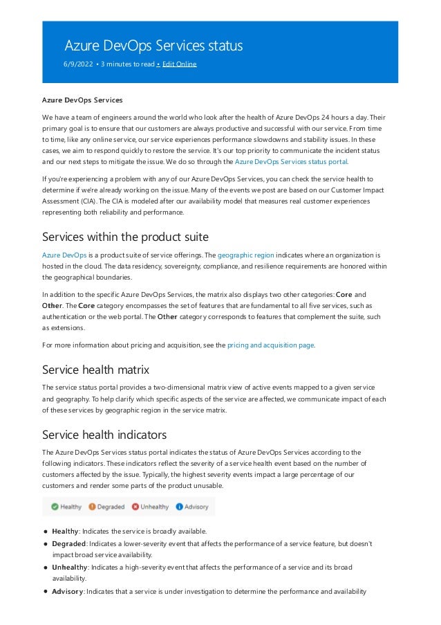 Azure DevOps Services status
6/9/2022 • 3 minutes to read • Edit Online
Services within the product suite
Service health matrix
Service health indicators
Azure DevOps Services
We have a team of engineers around the world who look after the health of Azure DevOps 24 hours a day. Their
primary goal is to ensure that our customers are always productive and successful with our service. From time
to time, like any online service, our service experiences performance slowdowns and stability issues. In these
cases, we aim to respond quickly to restore the service. It's our top priority to communicate the incident status
and our next steps to mitigate the issue. We do so through the Azure DevOps Services status portal.
If you're experiencing a problem with any of our Azure DevOps Services, you can check the service health to
determine if we're already working on the issue. Many of the events we post are based on our Customer Impact
Assessment (CIA). The CIA is modeled after our availability model that measures real customer experiences
representing both reliability and performance.
Azure DevOps is a product suite of service offerings. The geographic region indicates where an organization is
hosted in the cloud. The data residency, sovereignty, compliance, and resilience requirements are honored within
the geographical boundaries.
In addition to the specific Azure DevOps Services, the matrix also displays two other categories: Core and
Other. The Core category encompasses the set of features that are fundamental to all five services, such as
authentication or the web portal. The Other category corresponds to features that complement the suite, such
as extensions.
For more information about pricing and acquisition, see the pricing and acquisition page.
The service status portal provides a two-dimensional matrix view of active events mapped to a given service
and geography. To help clarify which specific aspects of the service are affected, we communicate impact of each
of these services by geographic region in the service matrix.
The Azure DevOps Services status portal indicates the status of Azure DevOps Services according to the
following indicators. These indicators reflect the severity of a service health event based on the number of
customers affected by the issue. Typically, the highest severity events impact a large percentage of our
customers and render some parts of the product unusable.
Healthy: Indicates the service is broadly available.
Degraded: Indicates a lower-severity event that affects the performance of a service feature, but doesn't
impact broad service availability.
Unhealthy: Indicates a high-severity event that affects the performance of a service and its broad
availability.
Advisory: Indicates that a service is under investigation to determine the performance and availability
 