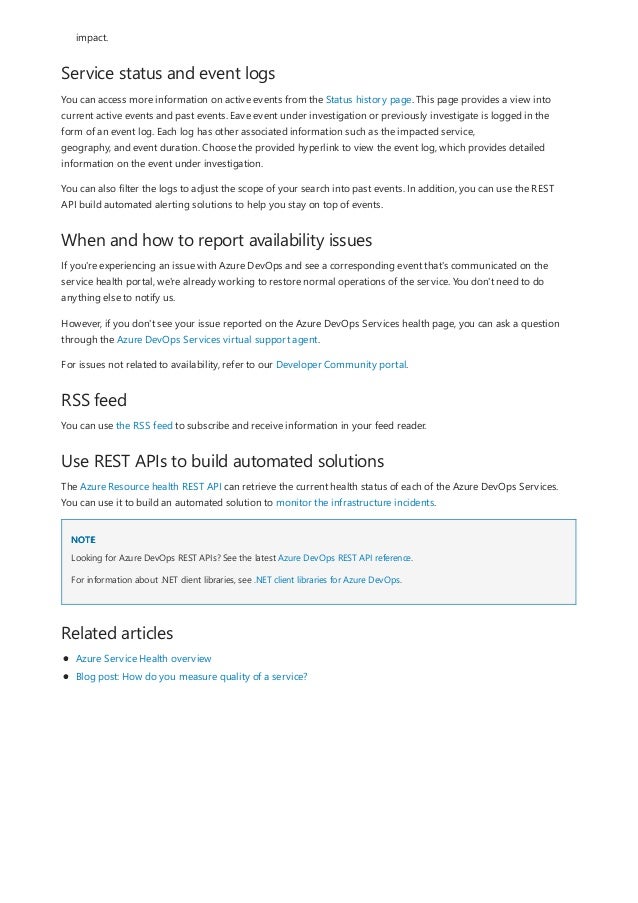 Service status and event logs
When and how to report availability issues
RSS feed
Use REST APIs to build automated solutions
NOTE
Related articles
impact.
You can access more information on active events from the Status history page. This page provides a view into
current active events and past events. Eave event under investigation or previously investigate is logged in the
form of an event log. Each log has other associated information such as the impacted service,
geography, and event duration. Choose the provided hyperlink to view the event log, which provides detailed
information on the event under investigation.
You can also filter the logs to adjust the scope of your search into past events. In addition, you can use the REST
API build automated alerting solutions to help you stay on top of events.
If you're experiencing an issue with Azure DevOps and see a corresponding event that's communicated on the
service health portal, we're already working to restore normal operations of the service. You don't need to do
anything else to notify us.
However, if you don't see your issue reported on the Azure DevOps Services health page, you can ask a question
through the Azure DevOps Services virtual support agent.
For issues not related to availability, refer to our Developer Community portal.
You can use the RSS feed to subscribe and receive information in your feed reader.
The Azure Resource health REST API can retrieve the current health status of each of the Azure DevOps Services.
You can use it to build an automated solution to monitor the infrastructure incidents.
Looking for Azure DevOps REST APIs? See the latest Azure DevOps REST API reference.
For information about .NET client libraries, see .NET client libraries for Azure DevOps.
Azure Service Health overview
Blog post: How do you measure quality of a service?
 
