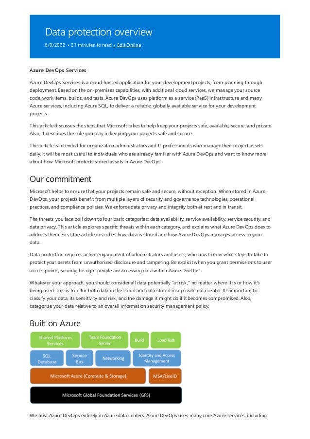Data protection overview
6/9/2022 • 21 minutes to read • Edit Online
Our commitment
Built on Azure
Azure DevOps Services
Azure DevOps Services is a cloud-hosted application for your development projects, from planning through
deployment. Based on the on-premises capabilities, with additional cloud services, we manage your source
code, work items, builds, and tests. Azure DevOps uses platform as a service (PaaS) infrastructure and many
Azure services, including Azure SQL, to deliver a reliable, globally available service for your development
projects.
This article discusses the steps that Microsoft takes to help keep your projects safe, available, secure, and private.
Also, it describes the role you play in keeping your projects safe and secure.
This article is intended for organization administrators and IT professionals who manage their project assets
daily. It will be most useful to individuals who are already familiar with Azure DevOps and want to know more
about how Microsoft protects stored assets in Azure DevOps.
Microsoft helps to ensure that your projects remain safe and secure, without exception. When stored in Azure
DevOps, your projects benefit from multiple layers of security and governance technologies, operational
practices, and compliance policies. We enforce data privacy and integrity both at rest and in transit.
The threats you face boil down to four basic categories: data availability, service availability, service security, and
data privacy. This article explores specific threats within each category, and explains what Azure DevOps does to
address them. First, the article describes how data is stored and how Azure DevOps manages access to your
data.
Data protection requires active engagement of administrators and users, who must know what steps to take to
protect your assets from unauthorized disclosure and tampering. Be explicit when you grant permissions to user
access points, so only the right people are accessing data within Azure DevOps.
Whatever your approach, you should consider all data potentially "at risk," no matter where it is or how it's
being used. This is true for both data in the cloud and data stored in a private data center. It's important to
classify your data, its sensitivity and risk, and the damage it might do if it becomes compromised. Also,
categorize your data relative to an overall information security management policy.
We host Azure DevOps entirely in Azure data centers. Azure DevOps uses many core Azure services, including
 
