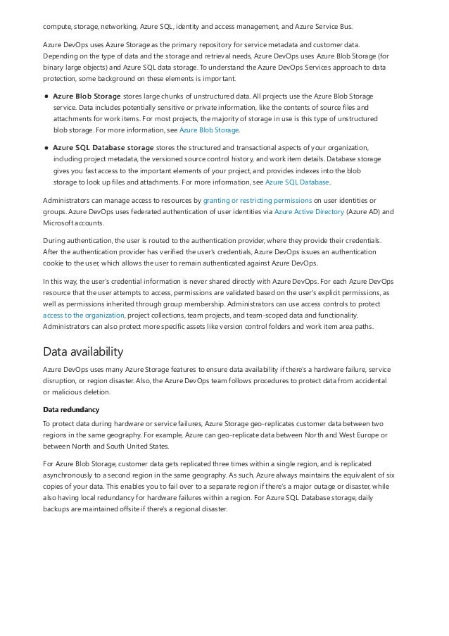 Data availability
Data redundancy
compute, storage, networking, Azure SQL, identity and access management, and Azure Service Bus.
Azure DevOps uses Azure Storage as the primary repository for service metadata and customer data.
Depending on the type of data and the storage and retrieval needs, Azure DevOps uses Azure Blob Storage (for
binary large objects) and Azure SQL data storage. To understand the Azure DevOps Services approach to data
protection, some background on these elements is important.
Azure Blob Storage stores large chunks of unstructured data. All projects use the Azure Blob Storage
service. Data includes potentially sensitive or private information, like the contents of source files and
attachments for work items. For most projects, the majority of storage in use is this type of unstructured
blob storage. For more information, see Azure Blob Storage.
Azure SQL Database storage stores the structured and transactional aspects of your organization,
including project metadata, the versioned source control history, and work item details. Database storage
gives you fast access to the important elements of your project, and provides indexes into the blob
storage to look up files and attachments. For more information, see Azure SQL Database.
Administrators can manage access to resources by granting or restricting permissions on user identities or
groups. Azure DevOps uses federated authentication of user identities via Azure Active Directory (Azure AD) and
Microsoft accounts.
During authentication, the user is routed to the authentication provider, where they provide their credentials.
After the authentication provider has verified the user's credentials, Azure DevOps issues an authentication
cookie to the user, which allows the user to remain authenticated against Azure DevOps.
In this way, the user's credential information is never shared directly with Azure DevOps. For each Azure DevOps
resource that the user attempts to access, permissions are validated based on the user's explicit permissions, as
well as permissions inherited through group membership. Administrators can use access controls to protect
access to the organization, project collections, team projects, and team-scoped data and functionality.
Administrators can also protect more specific assets like version control folders and work item area paths.
Azure DevOps uses many Azure Storage features to ensure data availability if there's a hardware failure, service
disruption, or region disaster. Also, the Azure DevOps team follows procedures to protect data from accidental
or malicious deletion.
To protect data during hardware or service failures, Azure Storage geo-replicates customer data between two
regions in the same geography. For example, Azure can geo-replicate data between North and West Europe or
between North and South United States.
For Azure Blob Storage, customer data gets replicated three times within a single region, and is replicated
asynchronously to a second region in the same geography. As such, Azure always maintains the equivalent of six
copies of your data. This enables you to fail over to a separate region if there's a major outage or disaster, while
also having local redundancy for hardware failures within a region. For Azure SQL Database storage, daily
backups are maintained offsite if there's a regional disaster.
 