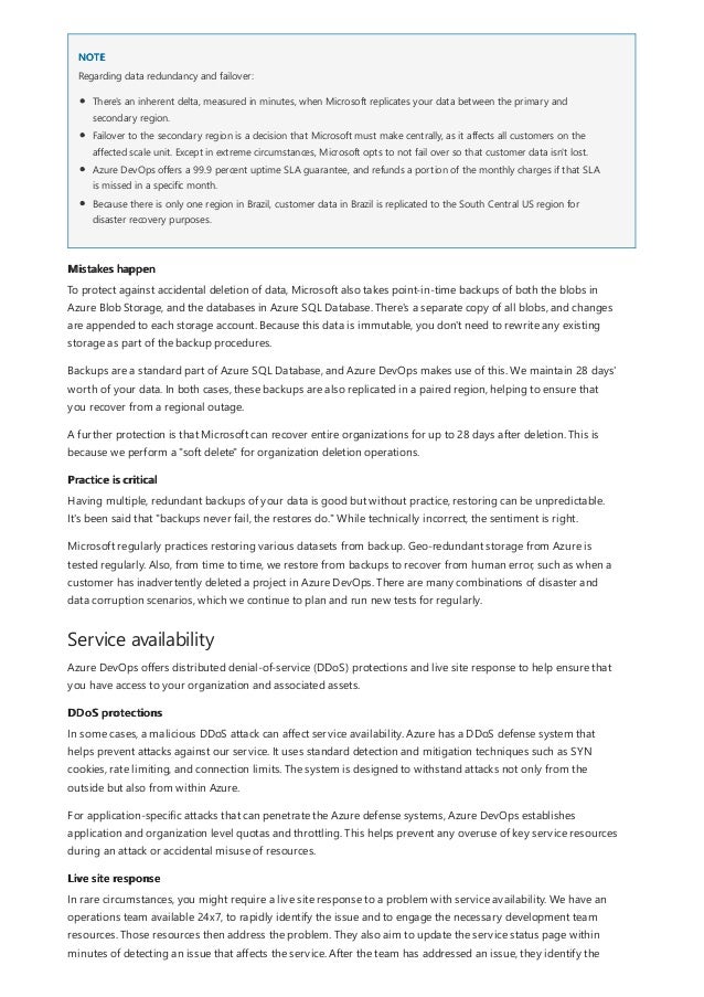 NOTE
Mistakes happen
Practice is critical
Service availability
DDoS protections
Live site response
Regarding data redundancy and failover:
There's an inherent delta, measured in minutes, when Microsoft replicates your data between the primary and
secondary region.
Failover to the secondary region is a decision that Microsoft must make centrally, as it affects all customers on the
affected scale unit. Except in extreme circumstances, Microsoft opts to not fail over so that customer data isn't lost.
Azure DevOps offers a 99.9 percent uptime SLA guarantee, and refunds a portion of the monthly charges if that SLA
is missed in a specific month.
Because there is only one region in Brazil, customer data in Brazil is replicated to the South Central US region for
disaster recovery purposes.
To protect against accidental deletion of data, Microsoft also takes point-in-time backups of both the blobs in
Azure Blob Storage, and the databases in Azure SQL Database. There's a separate copy of all blobs, and changes
are appended to each storage account. Because this data is immutable, you don't need to rewrite any existing
storage as part of the backup procedures.
Backups are a standard part of Azure SQL Database, and Azure DevOps makes use of this. We maintain 28 days'
worth of your data. In both cases, these backups are also replicated in a paired region, helping to ensure that
you recover from a regional outage.
A further protection is that Microsoft can recover entire organizations for up to 28 days after deletion. This is
because we perform a "soft delete" for organization deletion operations.
Having multiple, redundant backups of your data is good but without practice, restoring can be unpredictable.
It's been said that "backups never fail, the restores do." While technically incorrect, the sentiment is right.
Microsoft regularly practices restoring various datasets from backup. Geo-redundant storage from Azure is
tested regularly. Also, from time to time, we restore from backups to recover from human error, such as when a
customer has inadvertently deleted a project in Azure DevOps. There are many combinations of disaster and
data corruption scenarios, which we continue to plan and run new tests for regularly.
Azure DevOps offers distributed denial-of-service (DDoS) protections and live site response to help ensure that
you have access to your organization and associated assets.
In some cases, a malicious DDoS attack can affect service availability. Azure has a DDoS defense system that
helps prevent attacks against our service. It uses standard detection and mitigation techniques such as SYN
cookies, rate limiting, and connection limits. The system is designed to withstand attacks not only from the
outside but also from within Azure.
For application-specific attacks that can penetrate the Azure defense systems, Azure DevOps establishes
application and organization level quotas and throttling. This helps prevent any overuse of key service resources
during an attack or accidental misuse of resources.
In rare circumstances, you might require a live site response to a problem with service availability. We have an
operations team available 24x7, to rapidly identify the issue and to engage the necessary development team
resources. Those resources then address the problem. They also aim to update the service status page within
minutes of detecting an issue that affects the service. After the team has addressed an issue, they identify the
 