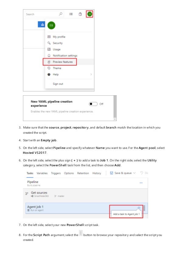 3. Make sure that the source, project, repository, and default branch match the location in which you
created the script.
4. Start with an Empty job.
5. On the left side, select Pipeline and specify whatever Name you want to use. For the Agent pool, select
Hosted VS2017.
6. On the left side, select the plus sign ( + ) to add a task to Job 1. On the right side, select the Utility
category, select the PowerShell task from the list, and then choose Add.
7. On the left side, select your new PowerShell script task.
8. For the Script Path argument, select the button to browse your repository and select the script you
created.
 