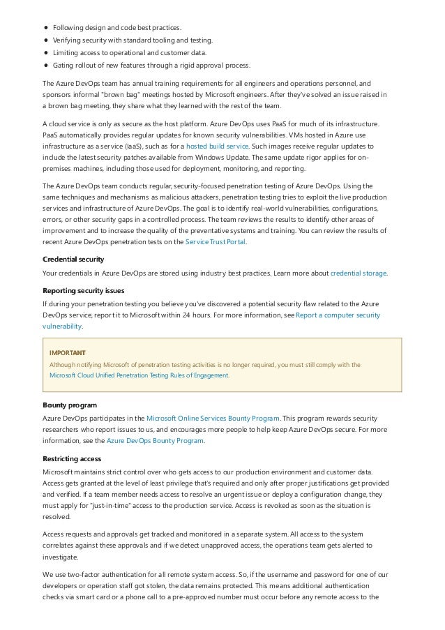 Credential security
Reporting security issues
IMPORTANT
Bounty program
Restricting access
Following design and code best practices.
Verifying security with standard tooling and testing.
Limiting access to operational and customer data.
Gating rollout of new features through a rigid approval process.
The Azure DevOps team has annual training requirements for all engineers and operations personnel, and
sponsors informal "brown bag" meetings hosted by Microsoft engineers. After they've solved an issue raised in
a brown bag meeting, they share what they learned with the rest of the team.
A cloud service is only as secure as the host platform. Azure DevOps uses PaaS for much of its infrastructure.
PaaS automatically provides regular updates for known security vulnerabilities. VMs hosted in Azure use
infrastructure as a service (IaaS), such as for a hosted build service. Such images receive regular updates to
include the latest security patches available from Windows Update. The same update rigor applies for on-
premises machines, including those used for deployment, monitoring, and reporting.
The Azure DevOps team conducts regular, security-focused penetration testing of Azure DevOps. Using the
same techniques and mechanisms as malicious attackers, penetration testing tries to exploit the live production
services and infrastructure of Azure DevOps. The goal is to identify real-world vulnerabilities, configurations,
errors, or other security gaps in a controlled process. The team reviews the results to identify other areas of
improvement and to increase the quality of the preventative systems and training. You can review the results of
recent Azure DevOps penetration tests on the Service Trust Portal.
Your credentials in Azure DevOps are stored using industry best practices. Learn more about credential storage.
If during your penetration testing you believe you've discovered a potential security flaw related to the Azure
DevOps service, report it to Microsoft within 24 hours. For more information, see Report a computer security
vulnerability.
Although notifying Microsoft of penetration testing activities is no longer required, you must still comply with the
Microsoft Cloud Unified Penetration Testing Rules of Engagement.
Azure DevOps participates in the Microsoft Online Services Bounty Program. This program rewards security
researchers who report issues to us, and encourages more people to help keep Azure DevOps secure. For more
information, see the Azure DevOps Bounty Program.
Microsoft maintains strict control over who gets access to our production environment and customer data.
Access gets granted at the level of least privilege that's required and only after proper justifications get provided
and verified. If a team member needs access to resolve an urgent issue or deploy a configuration change, they
must apply for "just-in-time" access to the production service. Access is revoked as soon as the situation is
resolved.
Access requests and approvals get tracked and monitored in a separate system. All access to the system
correlates against these approvals and if we detect unapproved access, the operations team gets alerted to
investigate.
We use two-factor authentication for all remote system access. So, if the username and password for one of our
developers or operation staff got stolen, the data remains protected. This means additional authentication
checks via smart card or a phone call to a pre-approved number must occur before any remote access to the
 