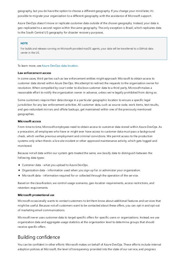 NOTE
Law enforcement access
Microsoft access
Microsoft promotional use
Building confidence
geography, but you do have the option to choose a different geography. If you change your mind later, it's
possible to migrate your organization to a different geography, with the assistance of Microsoft support.
Azure DevOps doesn't move or replicate customer data outside of the chosen geography. Instead, your data is
geo-replicated to a second region within the same geography. The only exception is Brazil, which replicates data
to the South Central US geography for disaster recovery purposes.
For builds and releases running on Microsoft-provided macOS agents, your data will be transferred to a GitHub data
center in the US.
To learn more, see Azure DevOps data location.
In some cases, third parties such as law enforcement entities might approach Microsoft to obtain access to
customer data stored within Azure DevOps. We attempt to redirect the requests to the organization owner for
resolution. When compelled by court order to disclose customer data to a third party, Microsoft makes a
reasonable effort to notify the organization owner in advance, unless we’re legally prohibited from doing so.
Some customers require their data storage in a particular geographic location to ensure a specific legal
jurisdiction for any law enforcement activities. All customer data, such as source code, work items, test results,
and geo-redundant mirrors and offsite backups, get maintained within one of the previously mentioned
geographies.
From time to time, Microsoft employees need to obtain access to customer data stored within Azure DevOps. As
a precaution, all employees who have or might ever have access to customer data must pass a background
check, which verifies previous employment and criminal convictions. We permit access to the production
systems only when there's a live site incident or other approved maintenance activity, which gets logged and
monitored.
Because not all data within our system gets treated the same, we classify data to distinguish between the
following data types:
Customer data - what you upload to Azure DevOps.
Organization data - information used when you sign up for or administer your organization.
Microsoft data - information required for or collected through the operation of the service.
Based on the classification, we control usage scenarios, geo-location requirements, access restrictions, and
retention requirements.
Microsoft occasionally wants to contact customers to let them know about additional features and services that
might be useful. Because not all customers want to be contacted about these offers, you can opt in and opt out
of marketing email communications.
Microsoft never uses customer data to target specific offers for specific users or organizations. Instead, we use
organization data and aggregate usage statistics at the organization level to determine groups that should
receive specific offers.
You can be confident in other efforts Microsoft makes on behalf of Azure DevOps. These efforts include internal
adoption policies at Microsoft, the level of transparency provided into the state of our service, and progress
 