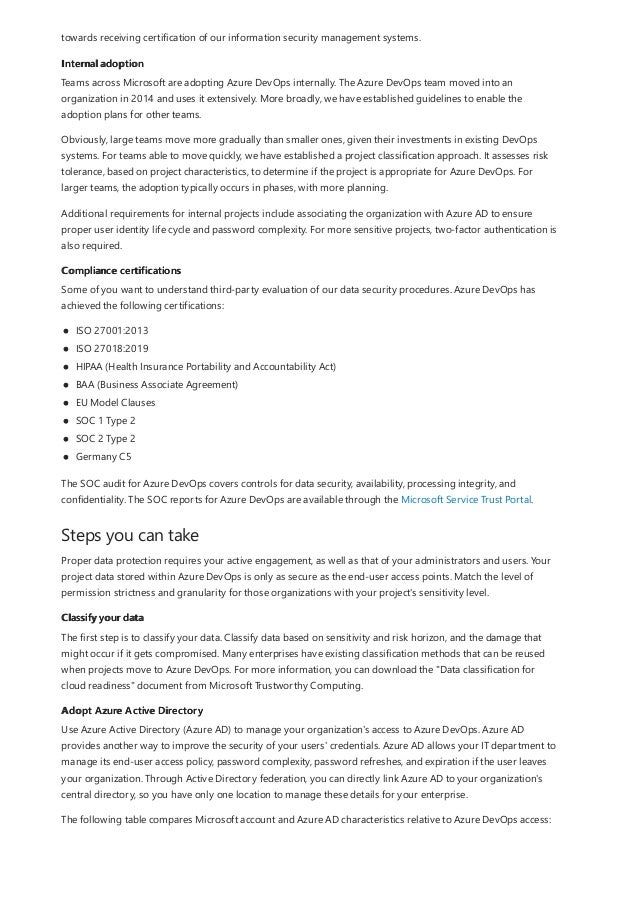 Internal adoption
Compliance certifications
Steps you can take
Classify your data
Adopt Azure Active Directory
towards receiving certification of our information security management systems.
Teams across Microsoft are adopting Azure DevOps internally. The Azure DevOps team moved into an
organization in 2014 and uses it extensively. More broadly, we have established guidelines to enable the
adoption plans for other teams.
Obviously, large teams move more gradually than smaller ones, given their investments in existing DevOps
systems. For teams able to move quickly, we have established a project classification approach. It assesses risk
tolerance, based on project characteristics, to determine if the project is appropriate for Azure DevOps. For
larger teams, the adoption typically occurs in phases, with more planning.
Additional requirements for internal projects include associating the organization with Azure AD to ensure
proper user identity life cycle and password complexity. For more sensitive projects, two-factor authentication is
also required.
Some of you want to understand third-party evaluation of our data security procedures. Azure DevOps has
achieved the following certifications:
ISO 27001:2013
ISO 27018:2019
HIPAA (Health Insurance Portability and Accountability Act)
BAA (Business Associate Agreement)
EU Model Clauses
SOC 1 Type 2
SOC 2 Type 2
Germany C5
The SOC audit for Azure DevOps covers controls for data security, availability, processing integrity, and
confidentiality. The SOC reports for Azure DevOps are available through the Microsoft Service Trust Portal.
Proper data protection requires your active engagement, as well as that of your administrators and users. Your
project data stored within Azure DevOps is only as secure as the end-user access points. Match the level of
permission strictness and granularity for those organizations with your project's sensitivity level.
The first step is to classify your data. Classify data based on sensitivity and risk horizon, and the damage that
might occur if it gets compromised. Many enterprises have existing classification methods that can be reused
when projects move to Azure DevOps. For more information, you can download the "Data classification for
cloud readiness" document from Microsoft Trustworthy Computing.
Use Azure Active Directory (Azure AD) to manage your organization's access to Azure DevOps. Azure AD
provides another way to improve the security of your users' credentials. Azure AD allows your IT department to
manage its end-user access policy, password complexity, password refreshes, and expiration if the user leaves
your organization. Through Active Directory federation, you can directly link Azure AD to your organization's
central directory, so you have only one location to manage these details for your enterprise.
The following table compares Microsoft account and Azure AD characteristics relative to Azure DevOps access:
 
