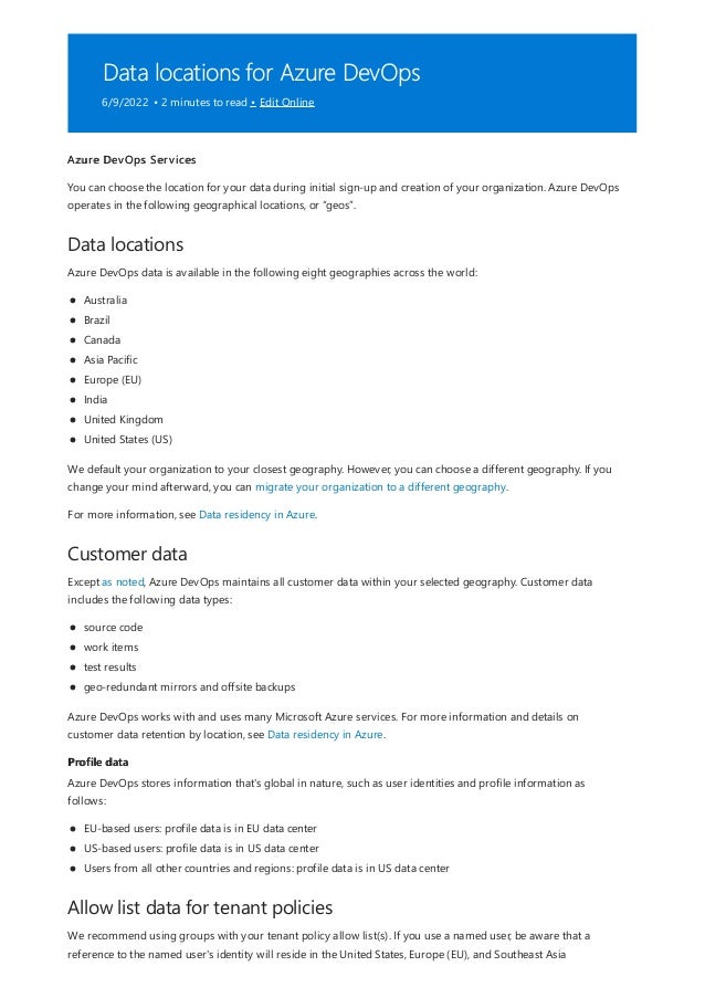Data locations for Azure DevOps
6/9/2022 • 2 minutes to read • Edit Online
Data locations
Customer data
Profile data
Allow list data for tenant policies
Azure DevOps Services
You can choose the location for your data during initial sign-up and creation of your organization. Azure DevOps
operates in the following geographical locations, or “geos”.
Azure DevOps data is available in the following eight geographies across the world:
Australia
Brazil
Canada
Asia Pacific
Europe (EU)
India
United Kingdom
United States (US)
We default your organization to your closest geography. However, you can choose a different geography. If you
change your mind afterward, you can migrate your organization to a different geography.
For more information, see Data residency in Azure.
Except as noted, Azure DevOps maintains all customer data within your selected geography. Customer data
includes the following data types:
source code
work items
test results
geo-redundant mirrors and offsite backups
Azure DevOps works with and uses many Microsoft Azure services. For more information and details on
customer data retention by location, see Data residency in Azure.
Azure DevOps stores information that's global in nature, such as user identities and profile information as
follows:
EU-based users: profile data is in EU data center
US-based users: profile data is in US data center
Users from all other countries and regions: profile data is in US data center
We recommend using groups with your tenant policy allow list(s). If you use a named user, be aware that a
reference to the named user's identity will reside in the United States, Europe (EU), and Southeast Asia
 