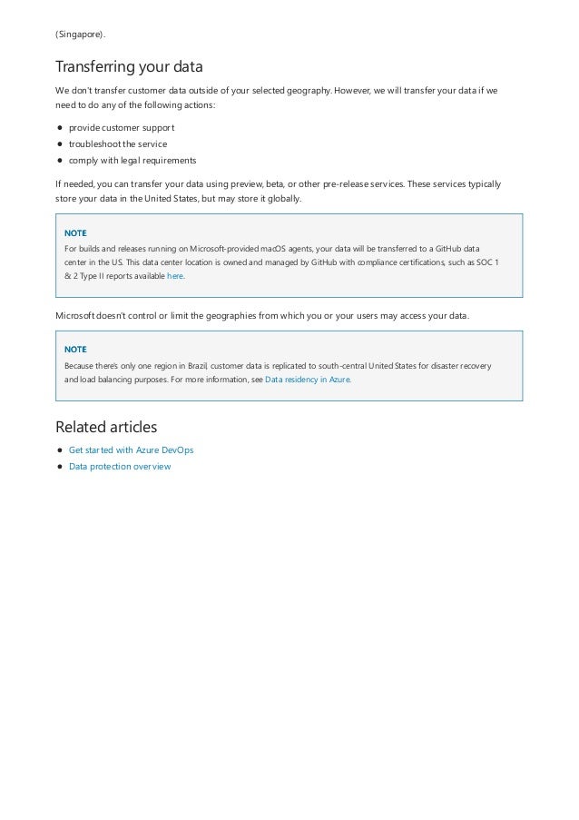 Transferring your data
NOTE
NOTE
Related articles
(Singapore).
We don't transfer customer data outside of your selected geography. However, we will transfer your data if we
need to do any of the following actions:
provide customer support
troubleshoot the service
comply with legal requirements
If needed, you can transfer your data using preview, beta, or other pre-release services. These services typically
store your data in the United States, but may store it globally.
For builds and releases running on Microsoft-provided macOS agents, your data will be transferred to a GitHub data
center in the US. This data center location is owned and managed by GitHub with compliance certifications, such as SOC 1
& 2 Type II reports available here.
Microsoft doesn't control or limit the geographies from which you or your users may access your data.
Because there's only one region in Brazil, customer data is replicated to south-central United States for disaster recovery
and load balancing purposes. For more information, see Data residency in Azure.
Get started with Azure DevOps
Data protection overview
 