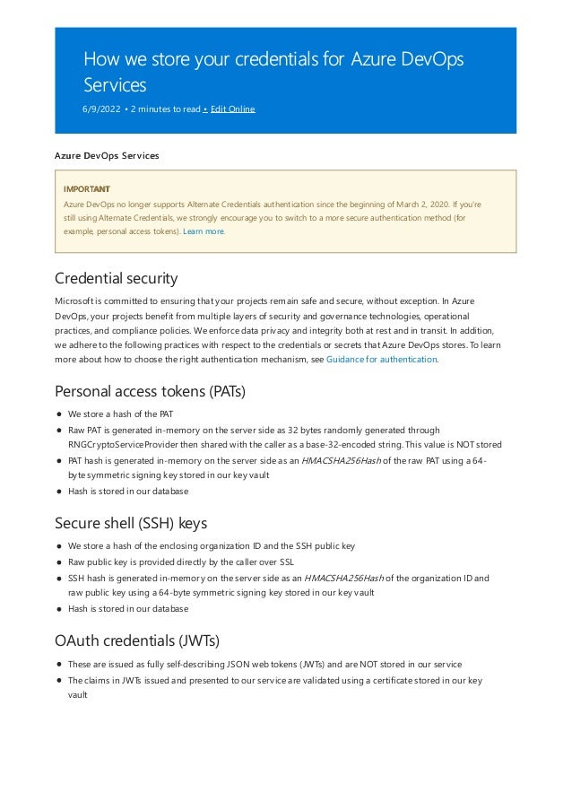 How we store your credentials for Azure DevOps
Services
6/9/2022 • 2 minutes to read • Edit Online
IMPORTANT
Credential security
Personal access tokens (PATs)
Secure shell (SSH) keys
OAuth credentials (JWTs)
Azure DevOps Services
Azure DevOps no longer supports Alternate Credentials authentication since the beginning of March 2, 2020. If you're
still using Alternate Credentials, we strongly encourage you to switch to a more secure authentication method (for
example, personal access tokens). Learn more.
Microsoft is committed to ensuring that your projects remain safe and secure, without exception. In Azure
DevOps, your projects benefit from multiple layers of security and governance technologies, operational
practices, and compliance policies. We enforce data privacy and integrity both at rest and in transit. In addition,
we adhere to the following practices with respect to the credentials or secrets that Azure DevOps stores. To learn
more about how to choose the right authentication mechanism, see Guidance for authentication.
We store a hash of the PAT
Raw PAT is generated in-memory on the server side as 32 bytes randomly generated through
RNGCryptoServiceProvider then shared with the caller as a base-32-encoded string. This value is NOT stored
PAT hash is generated in-memory on the server side as an HMACSHA256Hash of the raw PAT using a 64-
byte symmetric signing key stored in our key vault
Hash is stored in our database
We store a hash of the enclosing organization ID and the SSH public key
Raw public key is provided directly by the caller over SSL
SSH hash is generated in-memory on the server side as an HMACSHA256Hash of the organization ID and
raw public key using a 64-byte symmetric signing key stored in our key vault
Hash is stored in our database
These are issued as fully self-describing JSON web tokens (JWTs) and are NOT stored in our service
The claims in JWTs issued and presented to our service are validated using a certificate stored in our key
vault
 
