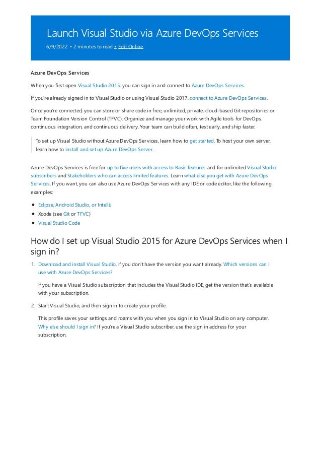 Launch Visual Studio via Azure DevOps Services
6/9/2022 • 2 minutes to read • Edit Online
How do I set up Visual Studio 2015 for Azure DevOps Services when I
sign in?
Azure DevOps Services
When you first open Visual Studio 2015, you can sign in and connect to Azure DevOps Services.
If you're already signed in to Visual Studio or using Visual Studio 2017, connect to Azure DevOps Services.
Once you're connected, you can store or share code in free, unlimited, private, cloud-based Git repositories or
Team Foundation Version Control (TFVC). Organize and manage your work with Agile tools for DevOps,
continuous integration, and continuous delivery. Your team can build often, test early, and ship faster.
To set up Visual Studio without Azure DevOps Services, learn how to get started. To host your own server,
learn how to install and set up Azure DevOps Server.
Azure DevOps Services is free for up to five users with access to Basic features and for unlimited Visual Studio
subscribers and Stakeholders who can access limited features. Learn what else you get with Azure DevOps
Services. If you want, you can also use Azure DevOps Services with any IDE or code editor, like the following
examples:
Eclipse, Android Studio, or IntelliJ
Xcode (see Git or TFVC)
Visual Studio Code
1. Download and install Visual Studio, if you don't have the version you want already. Which versions can I
use with Azure DevOps Services?
If you have a Visual Studio subscription that includes the Visual Studio IDE, get the version that's available
with your subscription.
2. Start Visual Studio, and then sign in to create your profile.
This profile saves your settings and roams with you when you sign in to Visual Studio on any computer.
Why else should I sign in? If you're a Visual Studio subscriber, use the sign in address for your
subscription.
 