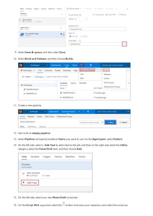 9. Select Save & queue, and then select Save.
10. Select Build and Release, and then choose Builds.
11. Create a new pipeline.
12. Start with an empty pipeline
13. Select Pipeline and specify whatever Name you want to use. For the Agent pool, select Default.
14. On the left side, select + Add Task to add a task to the job, and then on the right side select the Utility
category, select the PowerShell task, and then choose Add.
15. On the left side, select your new PowerShell script task.
16. For the Script Path argument, select the button to browse your repository and select the script you
 