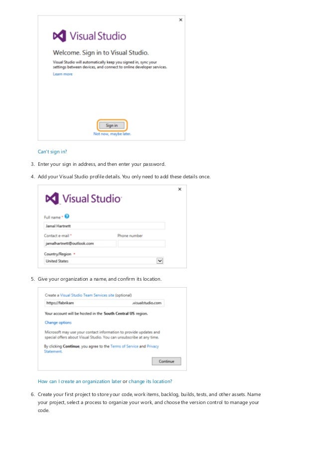 Can't sign in?
3. Enter your sign in address, and then enter your password.
4. Add your Visual Studio profile details. You only need to add these details once.
5. Give your organization a name, and confirm its location.
How can I create an organization later or change its location?
6. Create your first project to store your code, work items, backlog, builds, tests, and other assets. Name
your project, select a process to organize your work, and choose the version control to manage your
code.
 