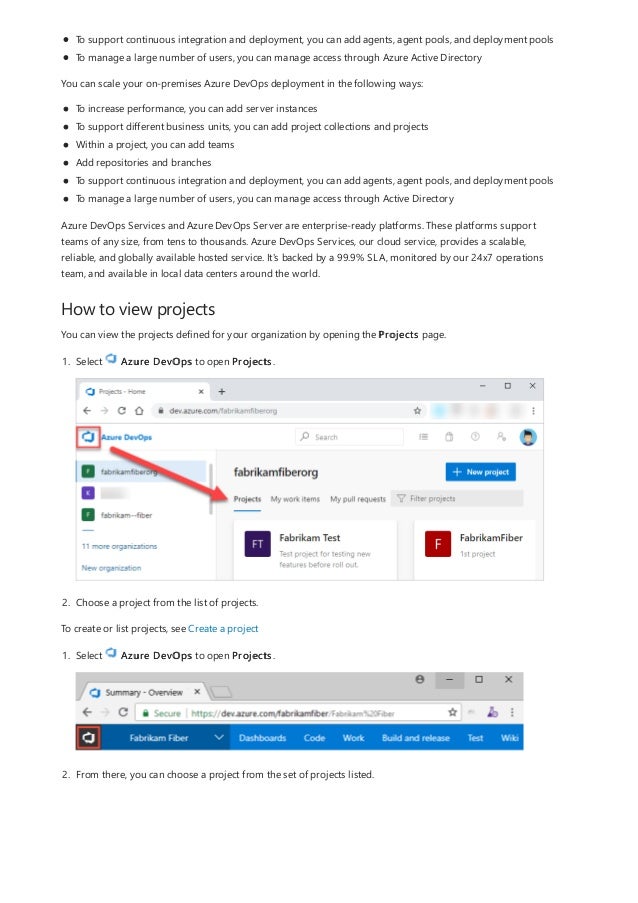 How to view projects
To support continuous integration and deployment, you can add agents, agent pools, and deployment pools
To manage a large number of users, you can manage access through Azure Active Directory
You can scale your on-premises Azure DevOps deployment in the following ways:
To increase performance, you can add server instances
To support different business units, you can add project collections and projects
Within a project, you can add teams
Add repositories and branches
To support continuous integration and deployment, you can add agents, agent pools, and deployment pools
To manage a large number of users, you can manage access through Active Directory
Azure DevOps Services and Azure DevOps Server are enterprise-ready platforms. These platforms support
teams of any size, from tens to thousands. Azure DevOps Services, our cloud service, provides a scalable,
reliable, and globally available hosted service. It's backed by a 99.9% SLA, monitored by our 24x7 operations
team, and available in local data centers around the world.
You can view the projects defined for your organization by opening the Projects page.
1. Select Azure DevOps to open Projects.
2. Choose a project from the list of projects.
To create or list projects, see Create a project
1. Select Azure DevOps to open Projects.
2. From there, you can choose a project from the set of projects listed.
 