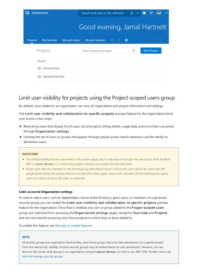 Limit user visibility for projects using the Project-scoped users group
IMPORTANT
Limit access to Organization settings
NOTE
By default, users added to an organization can view all organization and project information and settings.
The Limit user visibility and collaboration to specific projects preview feature for the organization limits
user access in two ways:
Restricting views that display list of users, list of projects, billing details, usage data, and more that is accessed
through Organization settings.
Limiting the set of users or groups that appear through people-picker search selections and the ability to
@mention users.
The limited visibility features described in this section apply only to interactions through the web portal. With the REST
APIs or azure devops CLI commands, project members can access the restricted data.
Guest users who are members in the limited group with default access in Azure AD, can't search for users with the
people picker. When the preview feature's turned off or when guest users aren't members of the limited group, guest
users can search all Azure AD users, as expected.
To restrict select users, such as Stakeholders, Azure Active Directory guest users, or members of a particular
security group, you can enable the Limit user visibility and collaboration to specific projects preview
feature for the organization. Once that is enabled, any user or group added to the Project-scoped users
group, are restricted from accessing the Organization settings pages, except for Overview and Projects;
and are restricted to accessing only those projects to which they've been added to.
To enable this feature, see Manage or enable features.
All security groups are organization-level entities, even those groups that only have permissions to a specific project.
From the web portal, visibility of some security groups may be limited based on user permissions. However, you can
discover the names of all groups in an organization using the azure devops CLI tool or our REST APIs. To learn more, see
Add and manage security groups.
 
