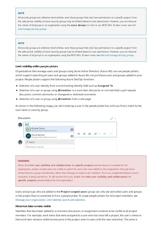 NOTE
NOTE
Limit visibility within people pickers
WARNING
Historical data remains visible
All security groups are collection-level entities, even those groups that only have permissions to a specific project. From
the web portal, visibility of some security groups may be limited based on user permissions. However, you can discover
the names of all groups in an organization using the azure devops CLI tool or our REST APIs. To learn more, see Add
and manage security groups.
All security groups are collection-level entities, even those groups that only have permissions to a specific project. From
the web portal, visibility of some security groups may be limited based on user permissions. However, you can discover
the names of all groups in an organization using the REST APIs. To learn more, see Add and manage security groups.
Organizations that manage users and groups using Azure Active Directory (Azure AD) can use people pickers,
which support searching all users and groups added to Azure AD, not just those users and groups added to your
project. People pickers support the following Azure DevOps functions:
Selection of a user identity from a work tracking identity field such as Assigned To
Selection of a user or group using @mention in a work item discussion or rich-text field, a pull request
discussion, commit comments, or changeset or shelveset comments
Selection of a user or group using @mention from a wiki page
As shown in the following image, you start entering a user in the people picker box until you find a match to the
user name or security group.
When the Limit user visibility and collaboration to specific projects preview feature is enabled for the
organization, project-scoped users are unable to search for users who were added to the organization through Azure
Active Directory group membership, rather than through an explicit user invitation. This is an unexpected behavior and a
resolution is being worked on. To self-resolve this issue, disable the Limit user visibility and collaboration to
specific projects preview feature for the organization.
Users and groups who are added to the Project-scoped users group can only see and select users and groups
in the project they're connected to from a people picker. To scope people pickers for all project members, see
Manage your organization, Limit identity search and selection.
Identities that have been added to a comment, discussion, or assignment continue to be visible to all project
members. For example, work items that were assigned to a user who has since left a project, the user’s name on
that work item remains visible to everyone in the project, even to users with the new restriction. The same is
 