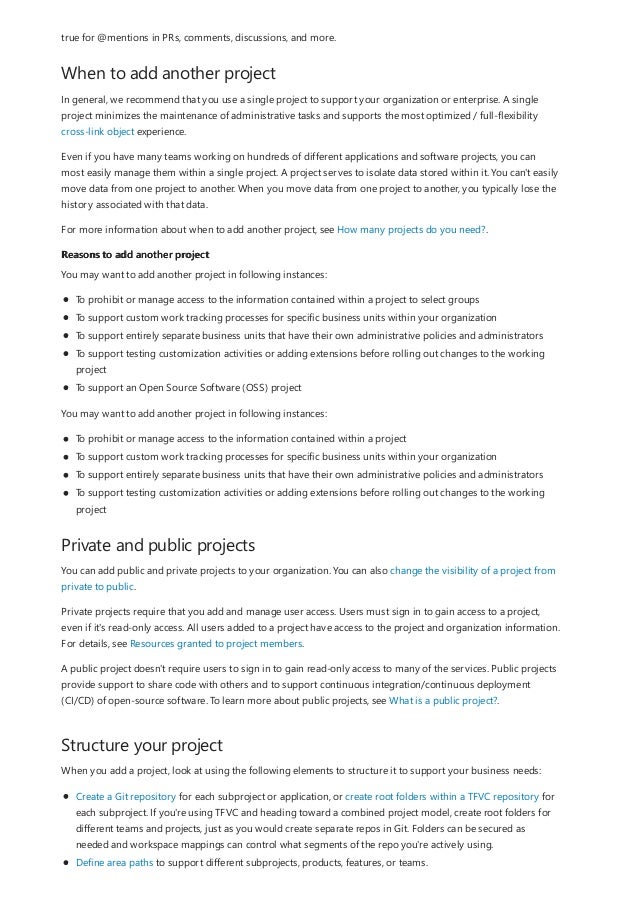 When to add another project
Reasons to add another project
Private and public projects
Structure your project
true for @mentions in PRs, comments, discussions, and more.
In general, we recommend that you use a single project to support your organization or enterprise. A single
project minimizes the maintenance of administrative tasks and supports the most optimized / full-flexibility
cross-link object experience.
Even if you have many teams working on hundreds of different applications and software projects, you can
most easily manage them within a single project. A project serves to isolate data stored within it. You can't easily
move data from one project to another. When you move data from one project to another, you typically lose the
history associated with that data.
For more information about when to add another project, see How many projects do you need?.
You may want to add another project in following instances:
To prohibit or manage access to the information contained within a project to select groups
To support custom work tracking processes for specific business units within your organization
To support entirely separate business units that have their own administrative policies and administrators
To support testing customization activities or adding extensions before rolling out changes to the working
project
To support an Open Source Software (OSS) project
You may want to add another project in following instances:
To prohibit or manage access to the information contained within a project
To support custom work tracking processes for specific business units within your organization
To support entirely separate business units that have their own administrative policies and administrators
To support testing customization activities or adding extensions before rolling out changes to the working
project
You can add public and private projects to your organization. You can also change the visibility of a project from
private to public.
Private projects require that you add and manage user access. Users must sign in to gain access to a project,
even if it's read-only access. All users added to a project have access to the project and organization information.
For details, see Resources granted to project members.
A public project doesn't require users to sign in to gain read-only access to many of the services. Public projects
provide support to share code with others and to support continuous integration/continuous deployment
(CI/CD) of open-source software. To learn more about public projects, see What is a public project?.
When you add a project, look at using the following elements to structure it to support your business needs:
Create a Git repository for each subproject or application, or create root folders within a TFVC repository for
each subproject. If you're using TFVC and heading toward a combined project model, create root folders for
different teams and projects, just as you would create separate repos in Git. Folders can be secured as
needed and workspace mappings can control what segments of the repo you're actively using.
Define area paths to support different subprojects, products, features, or teams.
 