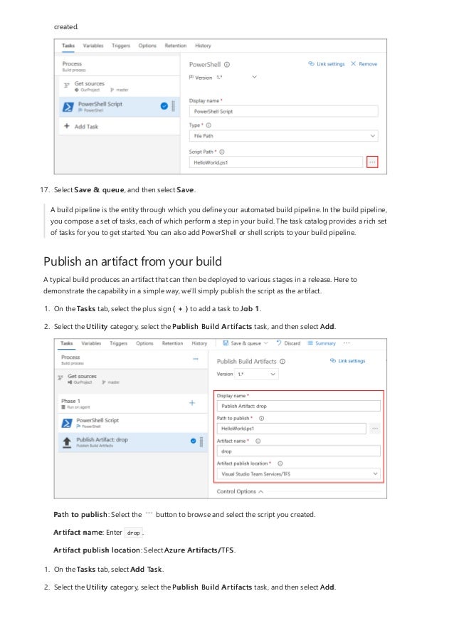 Publish an artifact from your build
created.
17. Select Save & queue, and then select Save.
A build pipeline is the entity through which you define your automated build pipeline. In the build pipeline,
you compose a set of tasks, each of which perform a step in your build. The task catalog provides a rich set
of tasks for you to get started. You can also add PowerShell or shell scripts to your build pipeline.
A typical build produces an artifact that can then be deployed to various stages in a release. Here to
demonstrate the capability in a simple way, we'll simply publish the script as the artifact.
1. On the Tasks tab, select the plus sign ( + ) to add a task to Job 1.
2. Select the Utility category, select the Publish Build Artifacts task, and then select Add.
Path to publish: Select the button to browse and select the script you created.
Artifact name: Enter drop .
Artifact publish location: Select Azure Artifacts/TFS.
1. On the Tasks tab, select Add Task.
2. Select the Utility category, select the Publish Build Artifacts task, and then select Add.
 