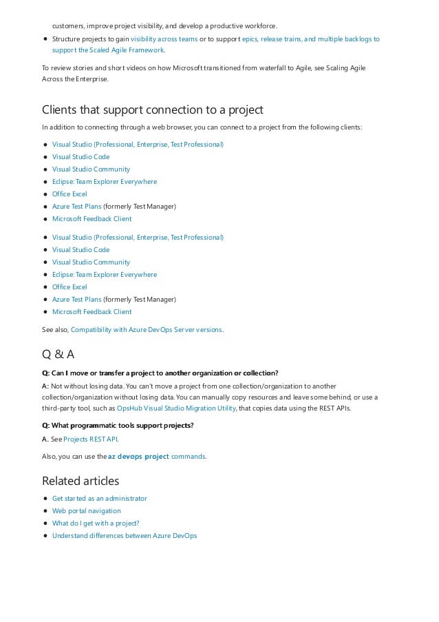 Clients that support connection to a project
Q & A
Q: Can I move or transfer a project to another organization or collection?
Q: What programmatic tools support projects?
Related articles
customers, improve project visibility, and develop a productive workforce.
Structure projects to gain visibility across teams or to support epics, release trains, and multiple backlogs to
support the Scaled Agile Framework.
To review stories and short videos on how Microsoft transitioned from waterfall to Agile, see Scaling Agile
Across the Enterprise.
In addition to connecting through a web browser, you can connect to a project from the following clients:
Visual Studio (Professional, Enterprise, Test Professional)
Visual Studio Code
Visual Studio Community
Eclipse: Team Explorer Everywhere
Office Excel
Azure Test Plans (formerly Test Manager)
Microsoft Feedback Client
Visual Studio (Professional, Enterprise, Test Professional)
Visual Studio Code
Visual Studio Community
Eclipse: Team Explorer Everywhere
Office Excel
Azure Test Plans (formerly Test Manager)
Microsoft Feedback Client
See also, Compatibility with Azure DevOps Server versions.
A: Not without losing data. You can't move a project from one collection/organization to another
collection/organization without losing data. You can manually copy resources and leave some behind, or use a
third-party tool, such as OpsHub Visual Studio Migration Utility, that copies data using the REST APIs.
A. See Projects REST API.
Also, you can use the az devops project commands.
Get started as an administrator
Web portal navigation
What do I get with a project?
Understand differences between Azure DevOps
 
