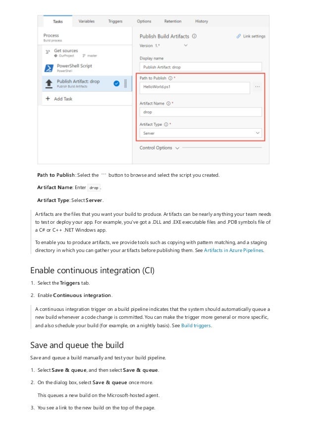 Enable continuous integration (CI)
Save and queue the build
Path to Publish: Select the button to browse and select the script you created.
Artifact Name: Enter drop .
Artifact Type: Select Server.
Artifacts are the files that you want your build to produce. Artifacts can be nearly anything your team needs
to test or deploy your app. For example, you've got a .DLL and .EXE executable files and .PDB symbols file of
a C# or C++ .NET Windows app.
To enable you to produce artifacts, we provide tools such as copying with pattern matching, and a staging
directory in which you can gather your artifacts before publishing them. See Artifacts in Azure Pipelines.
1. Select the Triggers tab.
2. Enable Continuous integration.
A continuous integration trigger on a build pipeline indicates that the system should automatically queue a
new build whenever a code change is committed. You can make the trigger more general or more specific,
and also schedule your build (for example, on a nightly basis). See Build triggers.
Save and queue a build manually and test your build pipeline.
1. Select Save & queue, and then select Save & queue.
2. On the dialog box, select Save & queue once more.
This queues a new build on the Microsoft-hosted agent.
3. You see a link to the new build on the top of the page.
 