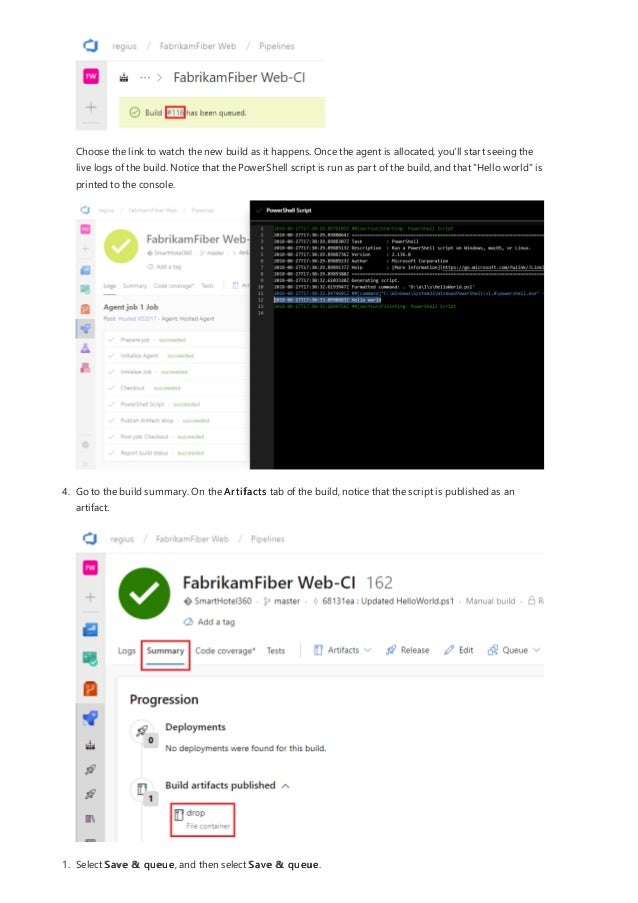 Choose the link to watch the new build as it happens. Once the agent is allocated, you'll start seeing the
live logs of the build. Notice that the PowerShell script is run as part of the build, and that "Hello world" is
printed to the console.
4. Go to the build summary. On the Artifacts tab of the build, notice that the script is published as an
artifact.
1. Select Save & queue, and then select Save & queue.
 