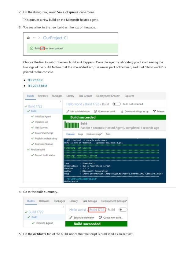 2. On the dialog box, select Save & queue once more.
This queues a new build on the Microsoft-hosted agent.
3. You see a link to the new build on the top of the page.
Choose the link to watch the new build as it happens. Once the agent is allocated, you'll start seeing the
live logs of the build. Notice that the PowerShell script is run as part of the build, and that "Hello world" is
printed to the console.
TFS 2018.2
TFS 2018 RTM
4. Go to the build summary.
5. On the Artifacts tab of the build, notice that the script is published as an artifact.
 