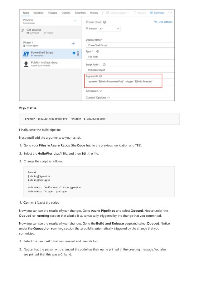 -greeter "$(Build.RequestedFor)" -trigger "$(Build.Reason)"
Arguments
Finally, save the build pipeline.
Next you'll add the arguments to your script.
Param(
[string]$greeter,
[string]$trigger
)
Write-Host "Hello world" from $greeter
Write-Host Trigger: $trigger
1. Go to your Files in Azure Repos (the Code hub in the previous navigation and TFS).
2. Select the HelloWorld.ps1 file, and then Edit the file.
3. Change the script as follows:
4. Commit (save) the script.
Now you can see the results of your changes. Go to Azure Pipelines and select Queued. Notice under the
Queued or running section that a build is automatically triggered by the change that you committed.
Now you can see the results of your changes. Go to the Build and Release page and select Queued. Notice
under the Queued or running section that a build is automatically triggered by the change that you
committed.
1. Select the new build that was created and view its log.
2. Notice that the person who changed the code has their name printed in the greeting message. You also
see printed that this was a CI build.
 