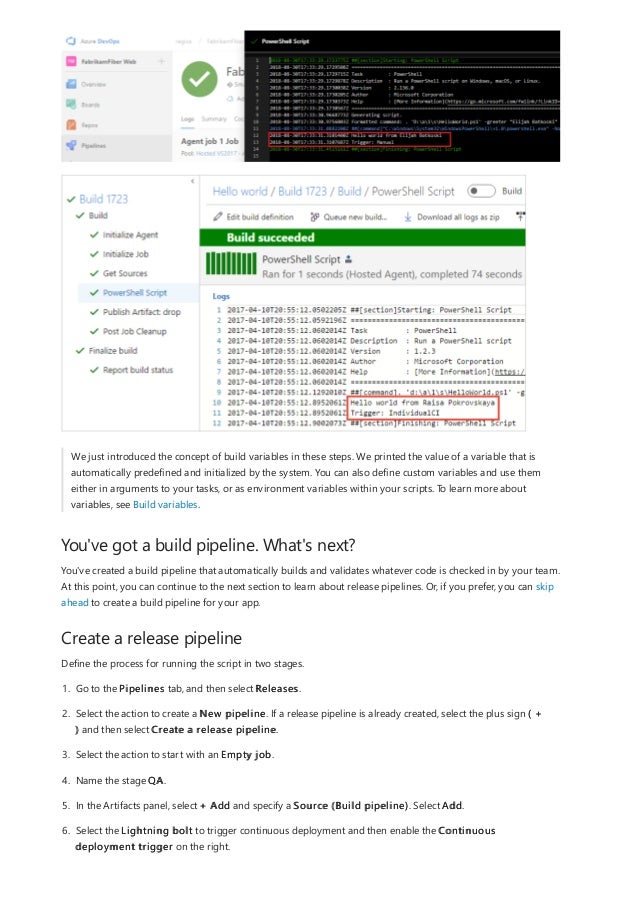 You've got a build pipeline. What's next?
Create a release pipeline
We just introduced the concept of build variables in these steps. We printed the value of a variable that is
automatically predefined and initialized by the system. You can also define custom variables and use them
either in arguments to your tasks, or as environment variables within your scripts. To learn more about
variables, see Build variables.
You've created a build pipeline that automatically builds and validates whatever code is checked in by your team.
At this point, you can continue to the next section to learn about release pipelines. Or, if you prefer, you can skip
ahead to create a build pipeline for your app.
Define the process for running the script in two stages.
1. Go to the Pipelines tab, and then select Releases.
2. Select the action to create a New pipeline. If a release pipeline is already created, select the plus sign ( +
) and then select Create a release pipeline.
3. Select the action to start with an Empty job.
4. Name the stage QA.
5. In the Artifacts panel, select + Add and specify a Source (Build pipeline). Select Add.
6. Select the Lightning bolt to trigger continuous deployment and then enable the Continuous
deployment trigger on the right.
 