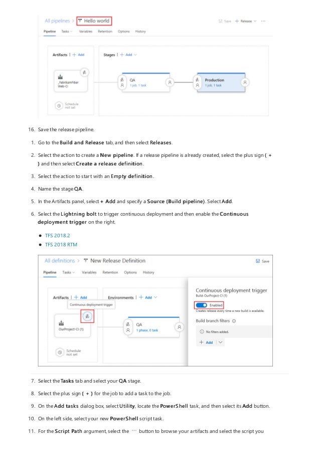 16. Save the release pipeline.
1. Go to the Build and Release tab, and then select Releases.
2. Select the action to create a New pipeline. If a release pipeline is already created, select the plus sign ( +
) and then select Create a release definition.
3. Select the action to start with an Empty definition.
4. Name the stage QA.
5. In the Artifacts panel, select + Add and specify a Source (Build pipeline). Select Add.
6. Select the Lightning bolt to trigger continuous deployment and then enable the Continuous
deployment trigger on the right.
TFS 2018.2
TFS 2018 RTM
7. Select the Tasks tab and select your QA stage.
8. Select the plus sign ( + ) for the job to add a task to the job.
9. On the Add tasks dialog box, select Utility, locate the PowerShell task, and then select its Add button.
10. On the left side, select your new PowerShell script task.
11. For the Script Path argument, select the button to browse your artifacts and select the script you
 