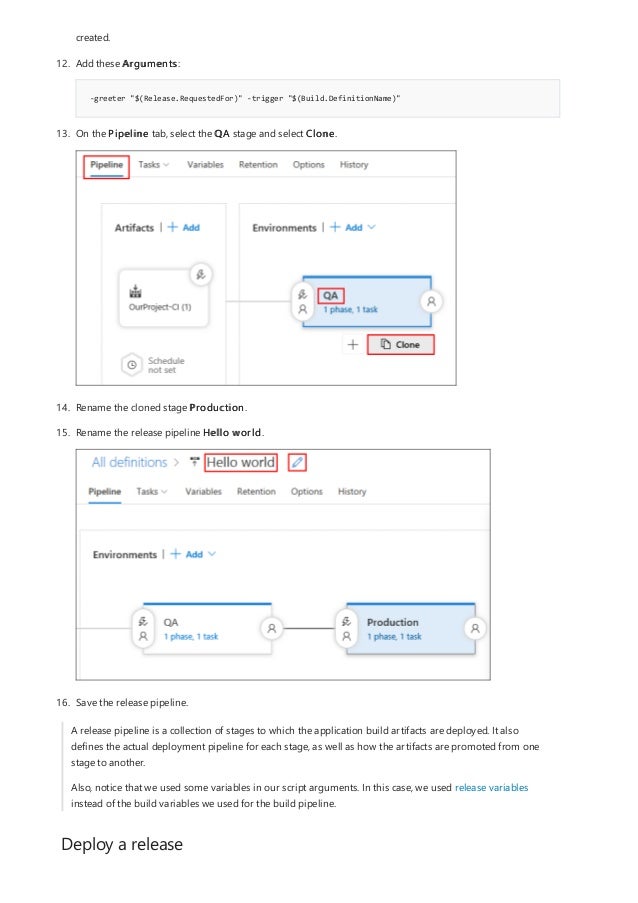 Deploy a release
-greeter "$(Release.RequestedFor)" -trigger "$(Build.DefinitionName)"
created.
12. Add these Arguments:
13. On the Pipeline tab, select the QA stage and select Clone.
14. Rename the cloned stage Production.
15. Rename the release pipeline Hello world.
16. Save the release pipeline.
A release pipeline is a collection of stages to which the application build artifacts are deployed. It also
defines the actual deployment pipeline for each stage, as well as how the artifacts are promoted from one
stage to another.
Also, notice that we used some variables in our script arguments. In this case, we used release variables
instead of the build variables we used for the build pipeline.
 