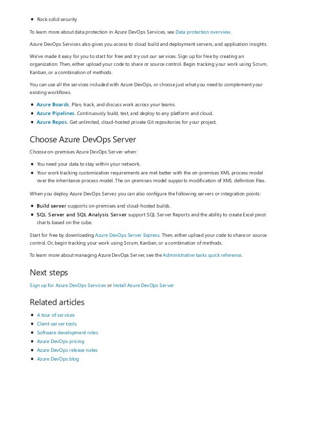 Choose Azure DevOps Server
Next steps
Related articles
Rock-solid security
To learn more about data protection in Azure DevOps Services, see Data protection overview.
Azure DevOps Services also gives you access to cloud build and deployment servers, and application insights.
We've made it easy for you to start for free and try out our services. Sign up for free by creating an
organization. Then, either upload your code to share or source control. Begin tracking your work using Scrum,
Kanban, or a combination of methods.
You can use all the services included with Azure DevOps, or choose just what you need to complement your
existing workflows.
Azure Boards. Plan, track, and discuss work across your teams.
Azure Pipelines. Continuously build, test, and deploy to any platform and cloud.
Azure Repos. Get unlimited, cloud-hosted private Git repositories for your project.
Choose on-premises Azure DevOps Server when:
You need your data to stay within your network.
Your work tracking customization requirements are met better with the on-premises XML process model
over the inheritance process model. The on-premises model supports modification of XML definition files.
When you deploy Azure DevOps Server, you can also configure the following servers or integration points:
Build server supports on-premises and cloud-hosted builds.
SQL Server and SQL Analysis Server support SQL Server Reports and the ability to create Excel pivot
charts based on the cube.
Start for free by downloading Azure DevOps Server Express. Then, either upload your code to share or source
control. Or, begin tracking your work using Scrum, Kanban, or a combination of methods.
To learn more about managing Azure DevOps Server, see the Administrative tasks quick reference.
Sign up for Azure DevOps Services or Install Azure DevOps Server
A tour of services
Client-server tools
Software development roles
Azure DevOps pricing
Azure DevOps release notes
Azure DevOps blog
 