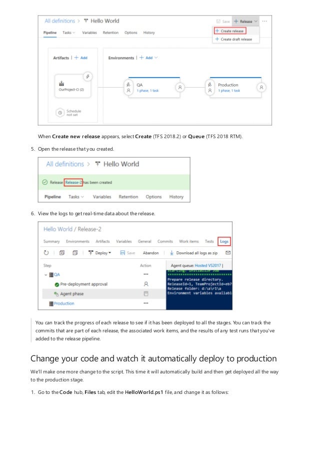 Change your code and watch it automatically deploy to production
When Create new release appears, select Create (TFS 2018.2) or Queue (TFS 2018 RTM).
5. Open the release that you created.
6. View the logs to get real-time data about the release.
You can track the progress of each release to see if it has been deployed to all the stages. You can track the
commits that are part of each release, the associated work items, and the results of any test runs that you've
added to the release pipeline.
We'll make one more change to the script. This time it will automatically build and then get deployed all the way
to the production stage.
1. Go to the Code hub, Files tab, edit the HelloWorld.ps1 file, and change it as follows:
 