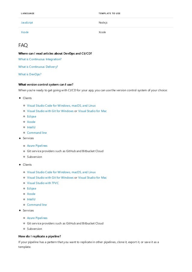 JavaScript Node.js
Xcode Xcode
LANGUAGE TEMPLATE TO USE
FAQ
Where can I read articles about DevOps and CI/CD?
What version control system can I use?
How do I replicate a pipeline?
What is Continuous Integration?
What is Continuous Delivery?
What is DevOps?
When you're ready to get going with CI/CD for your app, you can use the version control system of your choice:
Clients
Visual Studio Code for Windows, macOS, and Linux
Visual Studio with Git for Windows or Visual Studio for Mac
Eclipse
Xcode
IntelliJ
Command line
Services
Azure Pipelines
Git service providers such as GitHub and Bitbucket Cloud
Subversion
Clients
Visual Studio Code for Windows, macOS, and Linux
Visual Studio with Git for Windows or Visual Studio for Mac
Visual Studio with TFVC
Eclipse
Xcode
IntelliJ
Command line
Services
Azure Pipelines
Git service providers such as GitHub and Bitbucket Cloud
Subversion
If your pipeline has a pattern that you want to replicate in other pipelines, clone it, export it, or save it as a
template.
 