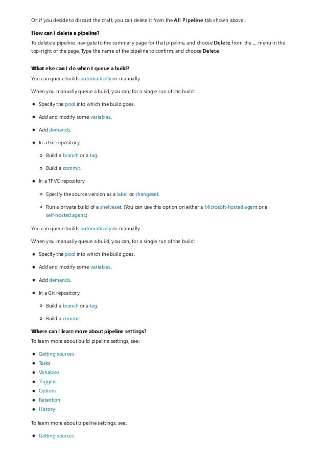 How can I delete a pipeline?
What else can I do when I queue a build?
Where can I learn more about pipeline settings?
Or, if you decide to discard the draft, you can delete it from the All Pipeline tab shown above.
To delete a pipeline, navigate to the summary page for that pipeline, and choose Delete from the ... menu in the
top-right of the page. Type the name of the pipeline to confirm, and choose Delete.
You can queue builds automatically or manually.
When you manually queue a build, you can, for a single run of the build:
Specify the pool into which the build goes.
Add and modify some variables.
Add demands.
In a Git repository
Build a branch or a tag.
Build a commit.
In a TFVC repository
Specify the source version as a label or changeset.
Run a private build of a shelveset. (You can use this option on either a Microsoft-hosted agent or a
self-hosted agent.)
You can queue builds automatically or manually.
When you manually queue a build, you can, for a single run of the build:
Specify the pool into which the build goes.
Add and modify some variables.
Add demands.
In a Git repository
Build a branch or a tag.
Build a commit.
To learn more about build pipeline settings, see:
Getting sources
Tasks
Variables
Triggers
Options
Retention
History
To learn more about pipeline settings, see:
Getting sources
 