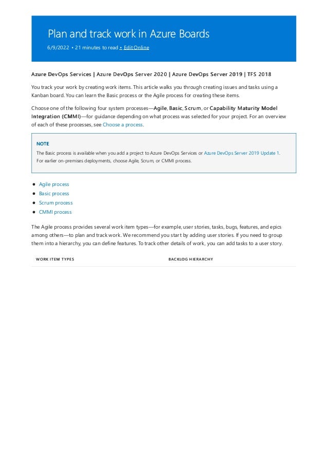 Plan and track work in Azure Boards
6/9/2022 • 21 minutes to read • Edit Online
NOTE
WORK ITEM TYPES BACKLOG HIERARCHY
Azure DevOps Services | Azure DevOps Server 2020 | Azure DevOps Server 2019 | TFS 2018
You track your work by creating work items. This article walks you through creating issues and tasks using a
Kanban board. You can learn the Basic process or the Agile process for creating these items.
Choose one of the following four system processes—Agile, Basic, Scrum, or Capability Maturity Model
Integration (CMMI)—for guidance depending on what process was selected for your project. For an overview
of each of these processes, see Choose a process.
The Basic process is available when you add a project to Azure DevOps Services or Azure DevOps Server 2019 Update 1.
For earlier on-premises deployments, choose Agile, Scrum, or CMMI process.
Agile process
Basic process
Scrum process
CMMI process
The Agile process provides several work item types—for example, user stories, tasks, bugs, features, and epics
among others—to plan and track work. We recommend you start by adding user stories. If you need to group
them into a hierarchy, you can define features. To track other details of work, you can add tasks to a user story.
 