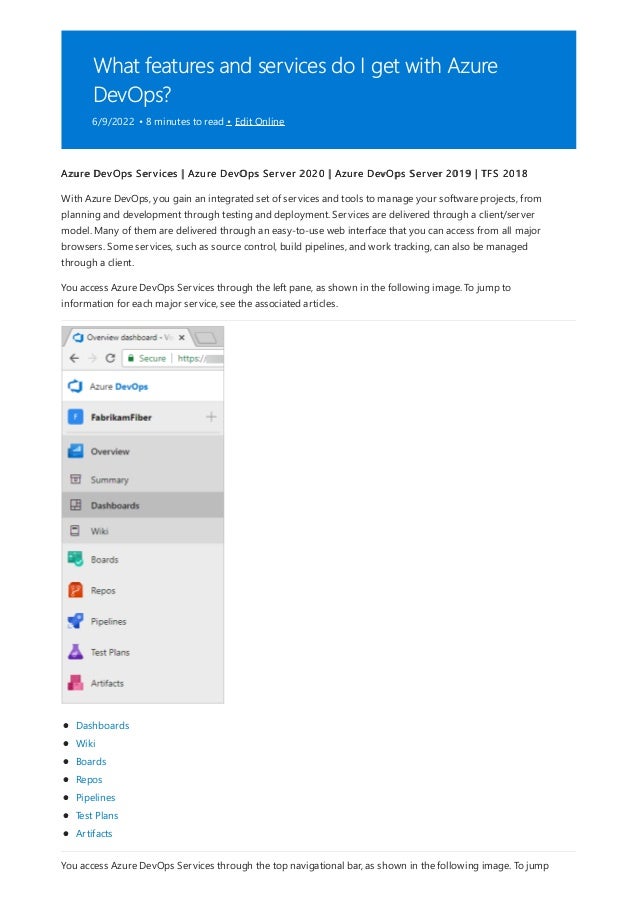 What features and services do I get with Azure
DevOps?
6/9/2022 • 8 minutes to read • Edit Online
Azure DevOps Services | Azure DevOps Server 2020 | Azure DevOps Server 2019 | TFS 2018
With Azure DevOps, you gain an integrated set of services and tools to manage your software projects, from
planning and development through testing and deployment. Services are delivered through a client/server
model. Many of them are delivered through an easy-to-use web interface that you can access from all major
browsers. Some services, such as source control, build pipelines, and work tracking, can also be managed
through a client.
You access Azure DevOps Services through the left pane, as shown in the following image. To jump to
information for each major service, see the associated articles.
Dashboards
Wiki
Boards
Repos
Pipelines
Test Plans
Artifacts
You access Azure DevOps Services through the top navigational bar, as shown in the following image. To jump
 