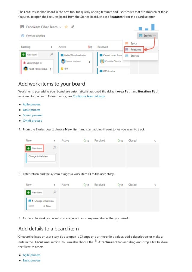 Add work items to your board
Add details to a board item
The Features Kanban board is the best tool for quickly adding features and user stories that are children of those
features. To open the Features board from the Stories board, choose Features from the board selector.
Work items you add to your board are automatically assigned the default Area Path and Iteration Path
assigned to the team. To learn more, see Configure team settings.
Agile process
Basic process
Scrum process
CMMI process
1. From the Stories board, choose New item and start adding those stories you want to track.
2. Enter return and the system assigns a work item ID to the user story.
3. To track the work you want to manage, add as many user stories that you need.
Choose the issue or user story title to open it. Change one or more field values, add a description, or make a
note in the Discussion section. You can also choose the Attachments tab and drag-and-drop a file to share
the file with others.
Agile process
Basic process
 