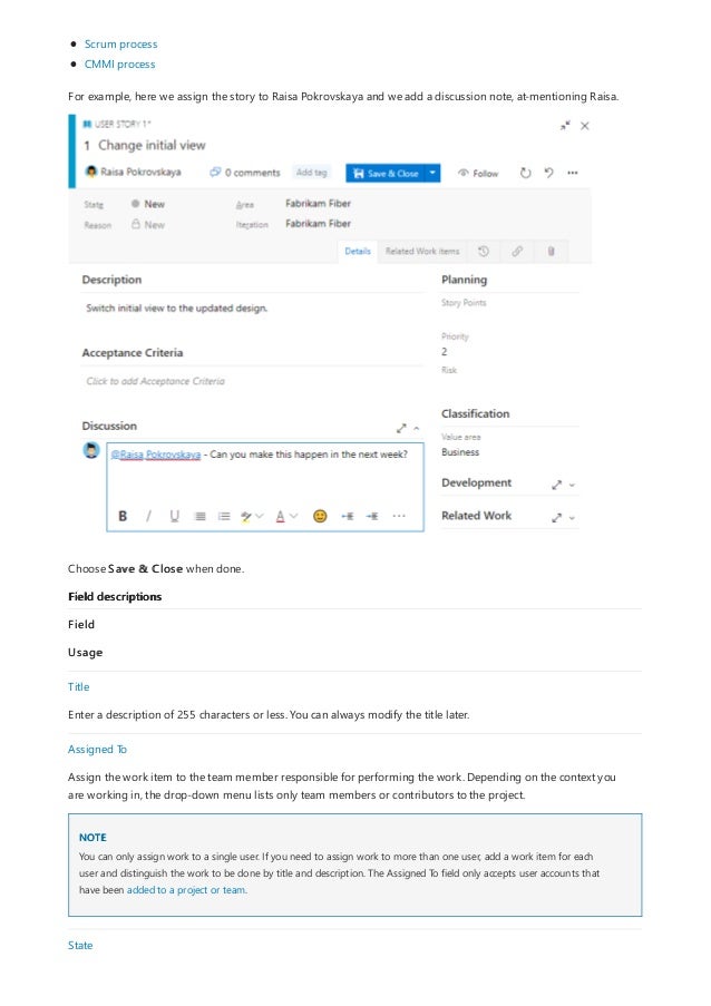 Field descriptions
NOTE
Scrum process
CMMI process
For example, here we assign the story to Raisa Pokrovskaya and we add a discussion note, at-mentioning Raisa.
Choose Save & Close when done.
Field
Usage
Title
Enter a description of 255 characters or less. You can always modify the title later.
Assigned To
Assign the work item to the team member responsible for performing the work. Depending on the context you
are working in, the drop-down menu lists only team members or contributors to the project.
You can only assign work to a single user. If you need to assign work to more than one user, add a work item for each
user and distinguish the work to be done by title and description. The Assigned To field only accepts user accounts that
have been added to a project or team.
State
 