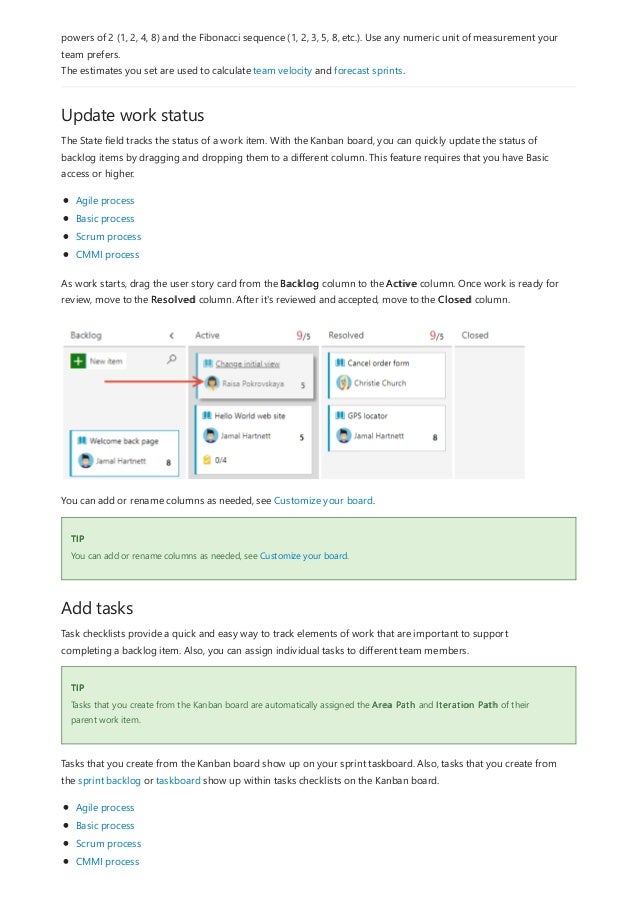 Update work status
TIP
Add tasks
TIP
powers of 2 (1, 2, 4, 8) and the Fibonacci sequence (1, 2, 3, 5, 8, etc.). Use any numeric unit of measurement your
team prefers.
The estimates you set are used to calculate team velocity and forecast sprints.
The State field tracks the status of a work item. With the Kanban board, you can quickly update the status of
backlog items by dragging and dropping them to a different column. This feature requires that you have Basic
access or higher.
Agile process
Basic process
Scrum process
CMMI process
As work starts, drag the user story card from the Backlog column to the Active column. Once work is ready for
review, move to the Resolved column. After it's reviewed and accepted, move to the Closed column.
You can add or rename columns as needed, see Customize your board.
You can add or rename columns as needed, see Customize your board.
Task checklists provide a quick and easy way to track elements of work that are important to support
completing a backlog item. Also, you can assign individual tasks to different team members.
Tasks that you create from the Kanban board are automatically assigned the Area Path and Iteration Path of their
parent work item.
Tasks that you create from the Kanban board show up on your sprint taskboard. Also, tasks that you create from
the sprint backlog or taskboard show up within tasks checklists on the Kanban board.
Agile process
Basic process
Scrum process
CMMI process
 