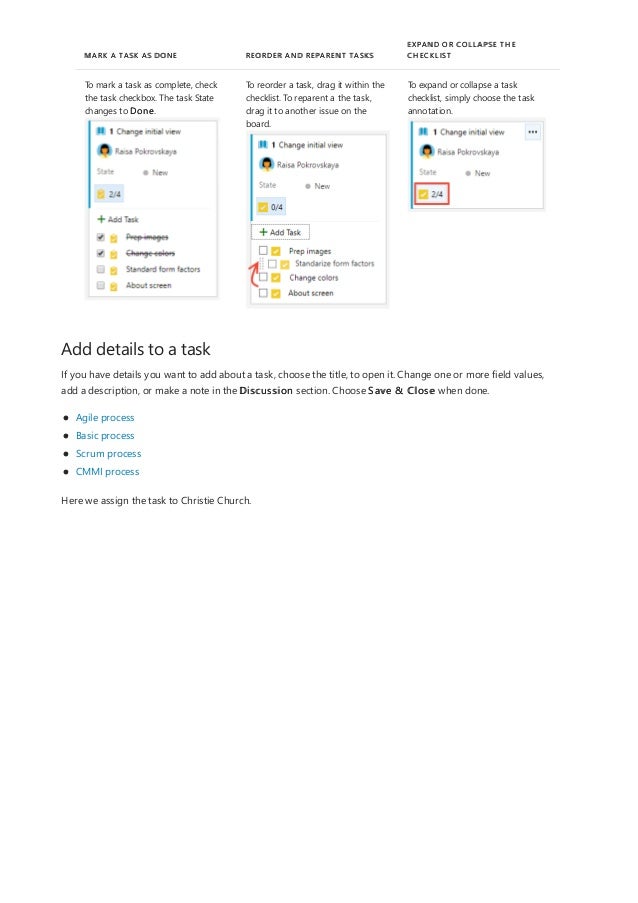 Add details to a task
MARK A TASK AS DONE REORDER AND REPARENT TASKS
EXPAND OR COLLAPSE THE
CHECKLIST
To mark a task as complete, check
the task checkbox. The task State
changes to Done.
To reorder a task, drag it within the
checklist. To reparent a the task,
drag it to another issue on the
board.
To expand or collapse a task
checklist, simply choose the task
annotation.
If you have details you want to add about a task, choose the title, to open it. Change one or more field values,
add a description, or make a note in the Discussion section. Choose Save & Close when done.
Agile process
Basic process
Scrum process
CMMI process
Here we assign the task to Christie Church.
 